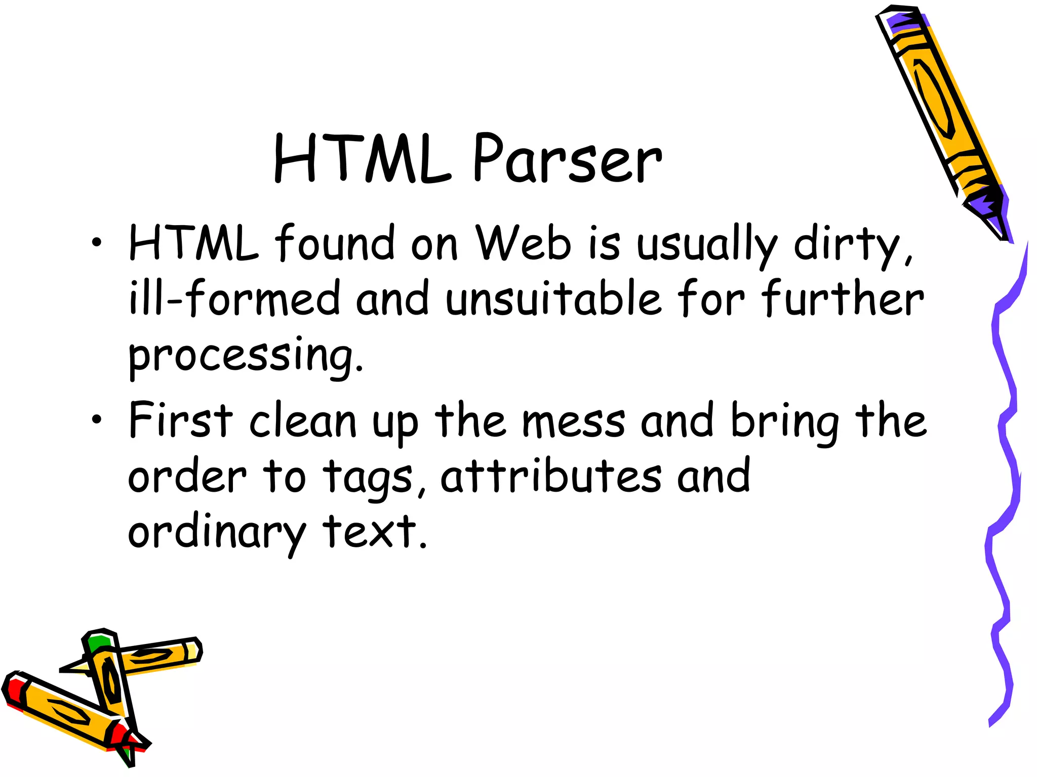 HTML Parser
• HTML found on Web is usually dirty,
ill-formed and unsuitable for further
processing.
• First clean up the mess and bring the
order to tags, attributes and
ordinary text.

 