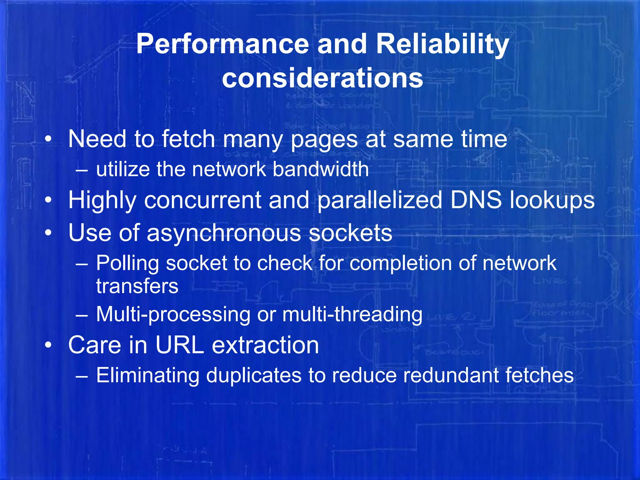 Performance and Reliability
considerations
• Need to fetch many pages at same time
– utilize the network bandwidth

• Highly concurrent and parallelized DNS lookups
• Use of asynchronous sockets
– Polling socket to check for completion of network
transfers
– Multi-processing or multi-threading

• Care in URL extraction
– Eliminating duplicates to reduce redundant fetches

 