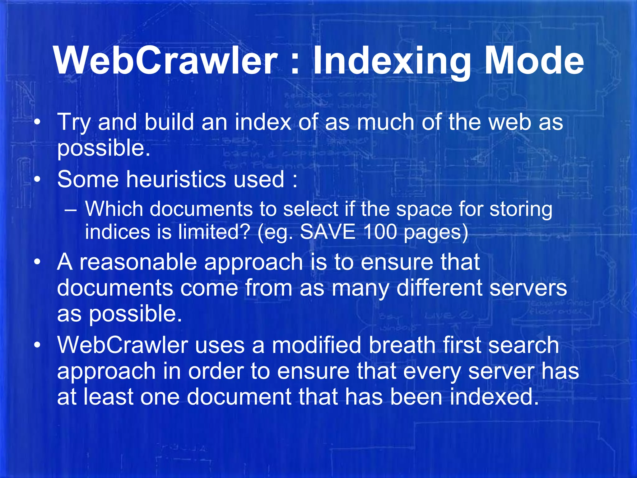 WebCrawler : Indexing Mode
• Try and build an index of as much of the web as
possible.
• Some heuristics used :
– Which documents to select if the space for storing
indices is limited? (eg. SAVE 100 pages)

• A reasonable approach is to ensure that
documents come from as many different servers
as possible.
• WebCrawler uses a modified breath first search
approach in order to ensure that every server has
at least one document that has been indexed.

 