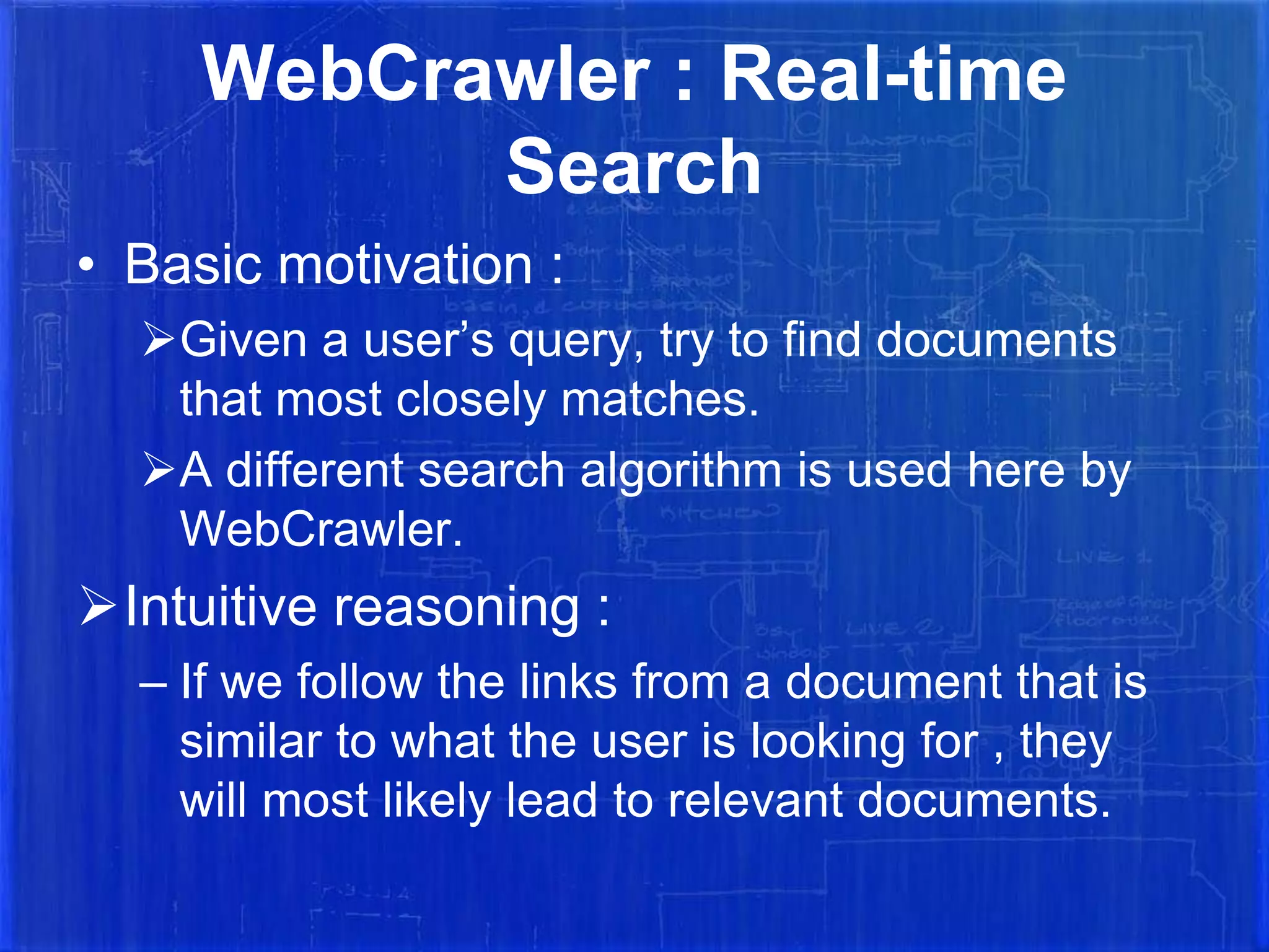 WebCrawler : Real-time
Search
• Basic motivation :
Given a user’s query, try to find documents
that most closely matches.
A different search algorithm is used here by
WebCrawler.

Intuitive reasoning :
– If we follow the links from a document that is
similar to what the user is looking for , they
will most likely lead to relevant documents.

 