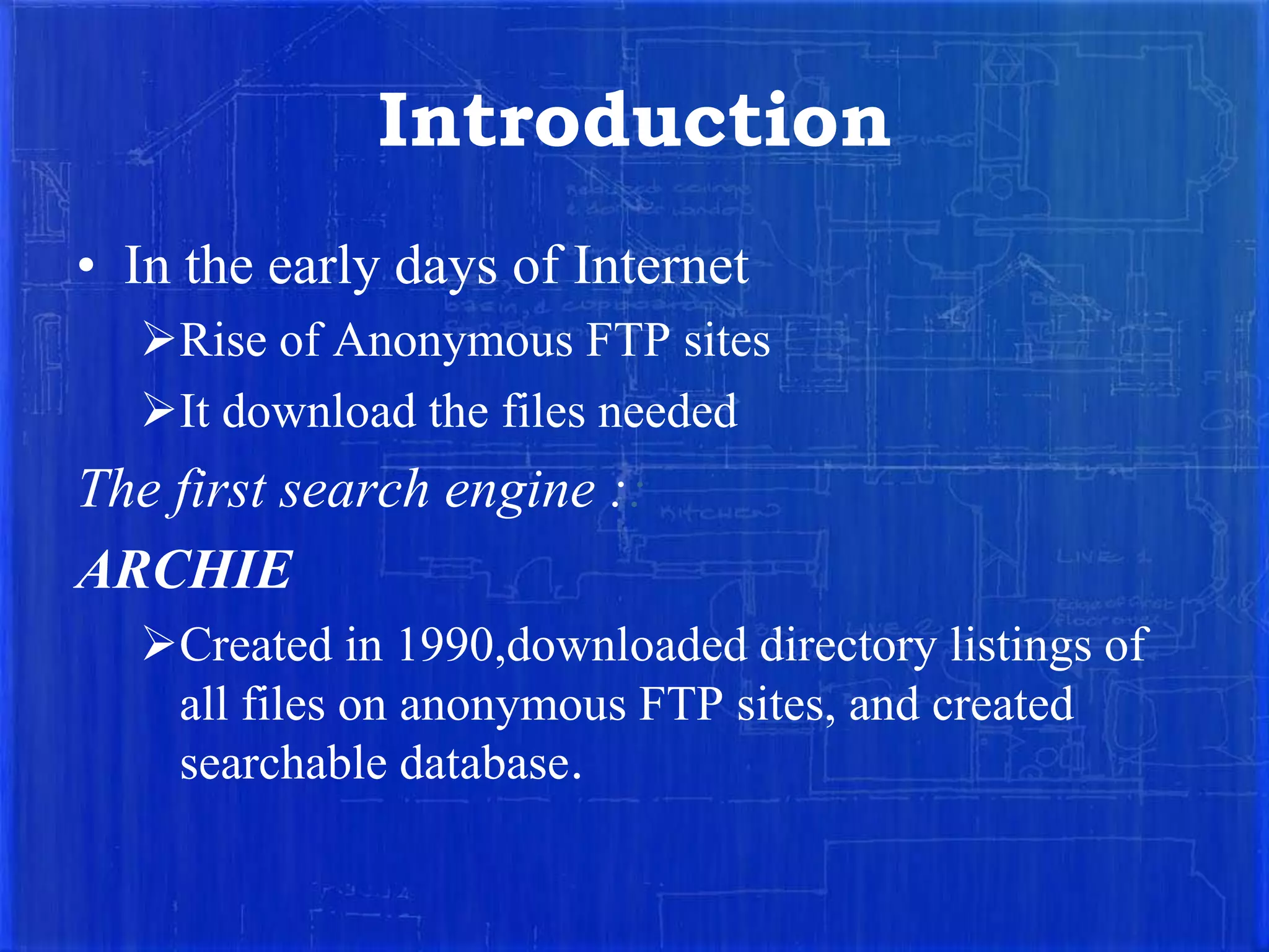 Introduction
• In the early days of Internet
Rise of Anonymous FTP sites
It download the files needed

The first search engine ::
ARCHIE
Created in 1990,downloaded directory listings of
all files on anonymous FTP sites, and created
searchable database.

 