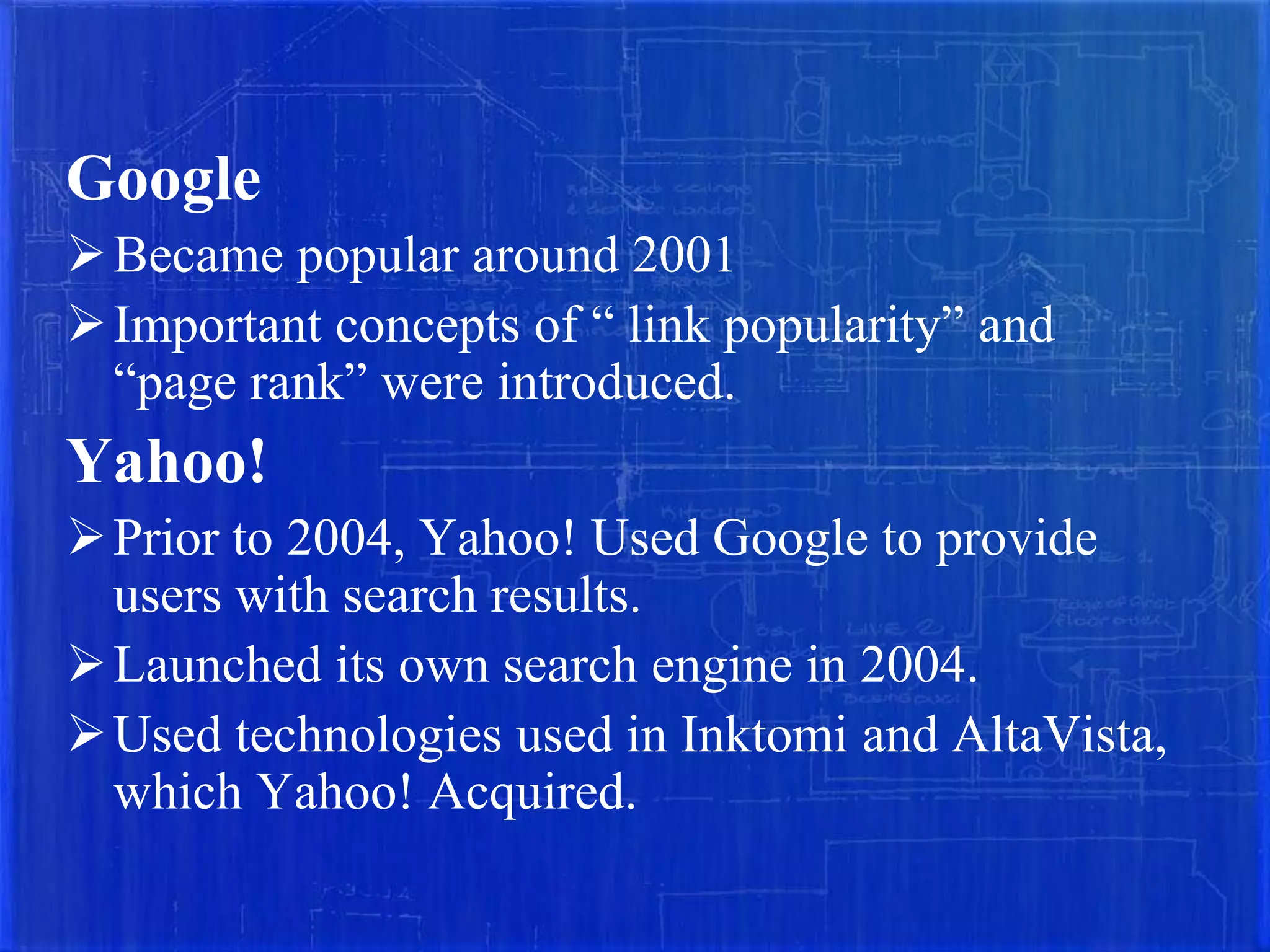 Google
 Became popular around 2001
 Important concepts of “ link popularity” and
“page rank” were introduced.

Yahoo!
 Prior to 2004, Yahoo! Used Google to provide
users with search results.
 Launched its own search engine in 2004.
 Used technologies used in Inktomi and AltaVista,
which Yahoo! Acquired.

 