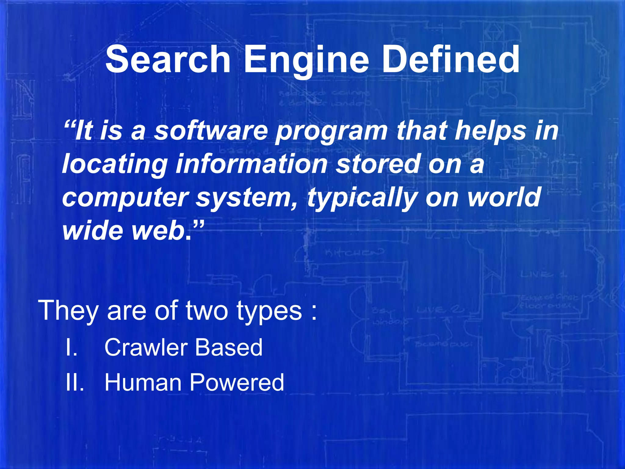 Search Engine Defined
“It is a software program that helps in
locating information stored on a
computer system, typically on world
wide web.”
They are of two types :
I. Crawler Based
II. Human Powered

 