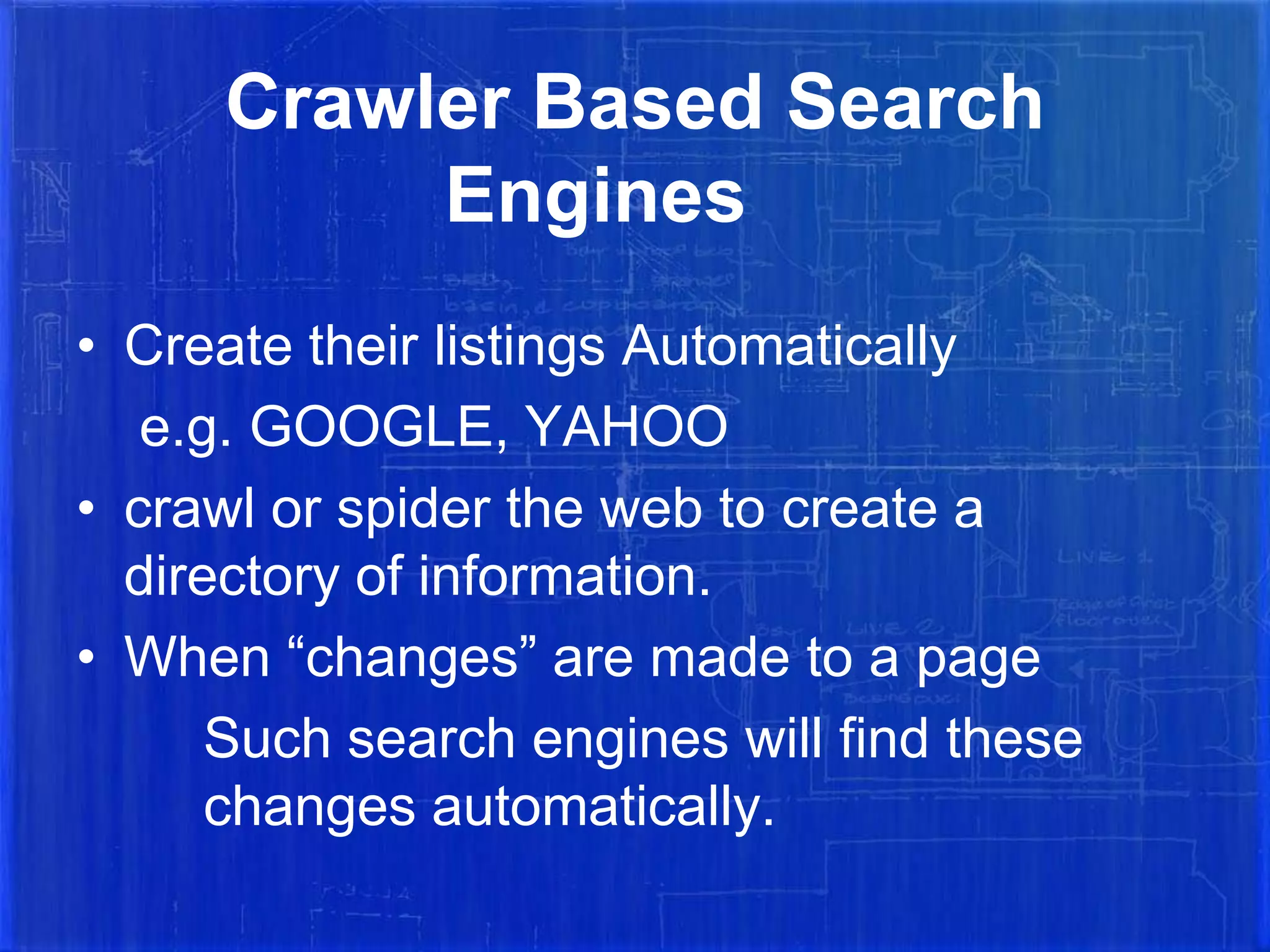 Crawler Based Search
Engines
• Create their listings Automatically
e.g. GOOGLE, YAHOO
• crawl or spider the web to create a
directory of information.
• When “changes” are made to a page
Such search engines will find these
changes automatically.

 