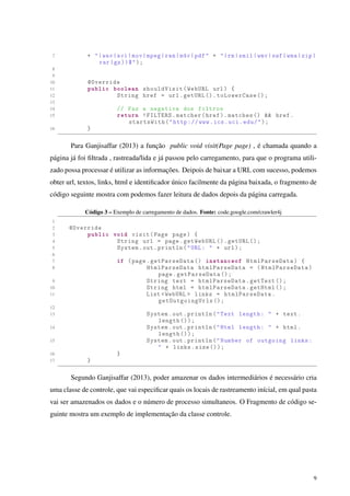 7 + "|wav|avi|mov|mpeg|ram|m4v|pdf" + "|rm|smil|wmv|swf|wma|zip|
rar|gz))$");
8
9
10 @Override
11 public boolean shouldVisit(WebURL url) {
12 String href = url.getURL ().toLowerCase ();
13
14 // Faz a negativa dos filtros
15 return !FILTERS.matcher(href).matches () && href.
startsWith("http :// www.ics.uci.edu/");
16 }
Para Ganjisaffar (2013) a função public void visit(Page page) , é chamada quando a
página já foi ﬁltrada , rastreada/lida e já passou pelo carregamento, para que o programa utili-
zado possa processar é utilizar as informações. Deipois de baixar a URL com sucesso, podemos
obter url, textos, links, html e identiﬁcador único facilmente da página baixada, o fragmento de
código seguinte mostra com podemos fazer leitura de dados depois da página carregada.
Código 3 – Exemplo de carregamento de dados. Fonte: code.google.com/crawler4j
1
2 @Override
3 public void visit(Page page) {
4 String url = page.getWebURL ().getURL ();
5 System.out.println("URL: " + url);
6
7 if (page.getParseData () instanceof HtmlParseData) {
8 HtmlParseData htmlParseData = (HtmlParseData)
page.getParseData ();
9 String text = htmlParseData.getText ();
10 String html = htmlParseData.getHtml ();
11 List <WebURL > links = htmlParseData.
getOutgoingUrls ();
12
13 System.out.println("Text length: " + text.
length ());
14 System.out.println("Html length: " + html.
length ());
15 System.out.println("Number of outgoing links:
" + links.size ());
16 }
17 }
Segundo Ganjisaffar (2013), poder amazenar os dados intermediários é necessário cria
uma classe de controle, que vai especiﬁcar quais os locais de rastreamento inícial, em qual pasta
vai ser amazenados os dados e o número de processo simultaneos. O Fragmento de código se-
guinte mostra um exemplo de implementação da classe controle.
9
 