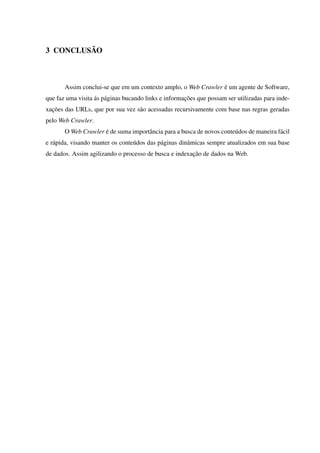 3 CONCLUSÃO
Assim conclui-se que em um contexto amplo, o Web Crawler é um agente de Software,
que faz uma visita ás páginas bucando links e informações que possam ser utilizadas para inde-
xações das URLs, que por sua vez são acessadas recursivamente com base nas regras geradas
pelo Web Crawler.
O Web Crawler é de suma importância para a busca de novos conteúdos de maneira fácil
e rápida, visando manter os conteúdos das páginas dinâmicas sempre atualizados em sua base
de dados. Assim agilizando o processo de busca e indexação de dados na Web.
 