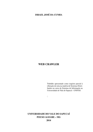 ISRAEL JOSÉ DA CUNHA
WEB CRAWLER
Trabalho apresentado como requisto parcial à
obtenção de nota na matéria de Sistemas Distri-
buidos no curso de Sistemas de Informação na
Universidade do Vale do Sapucaí – UNIVAS.
:
UNIVERSIDADE DO VALE DO SAPUCAÍ
POUSO ALEGRE – MG
2014
 