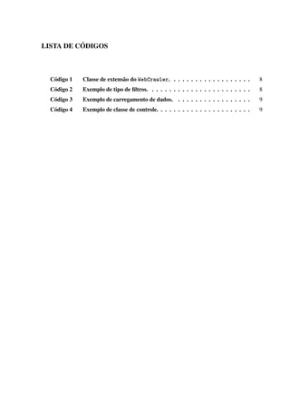 LISTA DE CÓDIGOS
Código 1 Classe de extensão do WebCrawler. . . . . . . . . . . . . . . . . . . 8
Código 2 Exemplo de tipo de ﬁltros. . . . . . . . . . . . . . . . . . . . . . . . 8
Código 3 Exemplo de carregamento de dados. . . . . . . . . . . . . . . . . . 9
Código 4 Exemplo de classe de controle. . . . . . . . . . . . . . . . . . . . . . 9
 