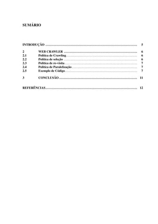 SUMÁRIO
INTRODUÇÃO ................................................................................ 5
2 WEB CRAWLER ................................................................ 6
2.1 Política de Crawling.............................................................. 6
2.2 Política de seleção ................................................................ 6
2.3 Politica de re-visita ............................................................... 7
2.4 Politica de Paralelização ......................................................... 7
2.5 Exemplo de Código............................................................... 7
3 CONCLUSÃO .................................................................... 11
REFERÊNCIAS................................................................................ 12
 