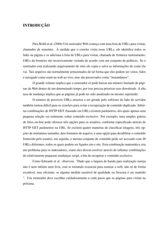 INTRODUÇÃO
Para Boldi et al. (2004) Um rastreador Web começa com uma lista de URLs para visitar,
chamados de sementes. À medida que o crawler visita essas URLs, ele identiﬁca todos os
links na página e os adiciona à lista de URLs para visitar, chamada de fronteira rastreamento.
URLs da fronteira são recursivamente visitado de acordo com um conjunto de políticas. Se o
rastreador está realizando arquivamento de sites ele copia e salva as informações de como ela
vai. Tais arquivos são normalmente armazenados de tal forma que eles podem ser vistos, lidos
e navegado como eram na web ao vivo, mas são preservados como "instantâneos".
O grande volume implica que o rastreador só pode baixar um número limitado de pági-
nas da Web dentro de um determinado tempo, por isso precisa priorizar seus downloads. A alta
taxa de mudança implica que as páginas já pode ter sido atualizado ou mesmo suprimido.
O número de possíveis URLs arrastou a ser gerado pelo software do lado do servidor
também tornou difícil para os crawlers para evitar a recuperação de conteúdo duplicado. Inﬁni-
tas combinações de HTTP GET (baseado em URL) existem parâmetros, dos quais apenas uma
pequena seleção vai realmente voltar conteúdo exclusivo. Por exemplo, uma simples galeria
de fotos on-line pode oferecer três opções para os usuários, conforme especiﬁcado através de
HTTP GET parâmetros na URL. Se existem quatro maneiras de classiﬁcar imagens, três op-
ções de miniaturas tamanho, dois formatos de arquivo, e uma opção para desabilitar o conteúdo
fornecido pelo usuário, em seguida, o mesmo conjunto de conteúdo pode ser acessado com 48
URLs diferentes, todos os quais podem ser ligados em o site. Esta combinação matemática cria
um problema para os indexadores, como eles devem resolver através de inﬁnitas combinações
de relativamente pequenas mudanças script, a ﬁm de recuperar o conteúdo exclusivo.
Como Edwards et al. observou: "Dado que a largura de banda para realização rasteja
não é nem inﬁnito nem livre, está se tornando essencial para rastrear a web, não só de forma
escalável, mas eﬁciente, se alguma medida razoável de qualidade ou frescura é ser mantido
". Um rastreador deve escolher cuidadosamente a cada passo que as páginas para visitar na
próxima.
 