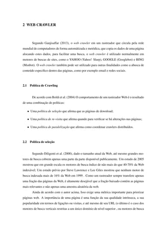2 WEB CRAWLER
Segundo Ganjisaffar (2013), o web crawler em um rastreador que circula pela rede
mundial de computadores de forma automátizada e metódica, que copia os dados de uma página
alocando estes dados, para facilitar uma busca, o web crawler é utilizado normalmente em
motores de buscas de sites, como o YAHOO (Yahoo! Slurp), GOOGLE (Googlebot) e BING
(Msnbot). O web crawler também pode ser utilizado para outras ﬁnalidades como a abusca de
conteúdo especíﬁco dentro das páginas, como por exemplo email e redes sociais.
2.1 Política de Crawling
De acordo com Boldi et al. (2004) O comportamento de um rastreador Web é o resultado
de uma combinação de políticas:
• Uma política de seleção que aﬁrma que as páginas de download;
• Uma política de re-visita que aﬁrma quando para veriﬁcar se há alterações nas páginas;
• Uma política de paralelização que aﬁrma como coordenar crawlers distribuídos.
2.2 Política de seleção
Segundo Diligenti et al. (2000), dado o tamanho atual da Web, até mesmo grandes mo-
tores de busca cobrem apenas uma parte da parte disponível publicamente. Um estudo de 2005
mostrou que em grande escala os motores de busca índice de não mais do que 40-70% da Web
indexável; Um estudo prévio por Steve Lawrence e Lee Giles mostrou que nenhum motor de
busca indexada mais de 16% da Web em 1999 . Como um rastreador sempre transfere apenas
uma fração das páginas da Web, é altamente desejável que a fração baixado contém as páginas
mais relevantes e não apenas uma amostra aleatória da web.
Ainda de acordo com o autor acima, Isso exige uma métrica importante para priorizar
páginas web. A importância de uma página é uma função da sua qualidade intrínseca, a sua
popularidade em termos de ligações ou visitas, e até mesmo de seu URL (o último é o caso dos
motores de busca verticais restritas a um único domínio de nível superior , ou motores de busca
 