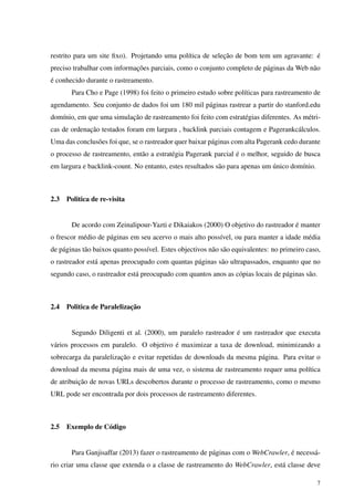 restrito para um site ﬁxo). Projetando uma política de seleção de bom tem um agravante: é
preciso trabalhar com informações parciais, como o conjunto completo de páginas da Web não
é conhecido durante o rastreamento.
Para Cho e Page (1998) foi feito o primeiro estudo sobre políticas para rastreamento de
agendamento. Seu conjunto de dados foi um 180 mil páginas rastrear a partir do stanford.edu
domínio, em que uma simulação de rastreamento foi feito com estratégias diferentes. As métri-
cas de ordenação testados foram em largura , backlink parciais contagem e Pagerankcálculos.
Uma das conclusões foi que, se o rastreador quer baixar páginas com alta Pagerank cedo durante
o processo de rastreamento, então a estratégia Pagerank parcial é o melhor, seguido de busca
em largura e backlink-count. No entanto, estes resultados são para apenas um único domínio.
2.3 Politica de re-visita
De acordo com Zeinalipour-Yazti e Dikaiakos (2000) O objetivo do rastreador é manter
o frescor médio de páginas em seu acervo o mais alto possível, ou para manter a idade média
de páginas tão baixos quanto possível. Estes objectivos não são equivalentes: no primeiro caso,
o rastreador está apenas preocupado com quantas páginas são ultrapassados, enquanto que no
segundo caso, o rastreador está preocupado com quantos anos as cópias locais de páginas são.
2.4 Politica de Paralelização
Segundo Diligenti et al. (2000), um paralelo rastreador é um rastreador que executa
vários processos em paralelo. O objetivo é maximizar a taxa de download, minimizando a
sobrecarga da paralelização e evitar repetidas de downloads da mesma página. Para evitar o
download da mesma página mais de uma vez, o sistema de rastreamento requer uma política
de atribuição de novas URLs descobertos durante o processo de rastreamento, como o mesmo
URL pode ser encontrada por dois processos de rastreamento diferentes.
2.5 Exemplo de Código
Para Ganjisaffar (2013) fazer o rastreamento de páginas com o WebCrawler, é necessá-
rio criar uma classe que extenda o a classe de rastreamento do WebCrawler, está classe deve
7
 