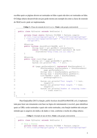 escolher quais as páginas devem ser rastreadas ou lidas e quais não deve ser rastreadas ou lidas.
O Código abaixo desenvolvido em java pode mostra um exemplo de como a classe de extensão
do WebCrawler pode ser implementada.
Código 1 – Classe de extensão do WebCrawler. Fonte: code.google.com/crawler4j
1
2 public class MyCrawler extends WebCrawler {
3
4 private final static Pattern FILTERS = Pattern.compile
5 (".*(.( css|js|bmp|gif|jpe?g" + "|png|tiff ?|mid|mp2|mp3|mp4"
6 + "|wav|avi|mov|mpeg|ram|m4v|pdf" + "|rm|smil|wmv|swf|wma|zip|
rar|gz))$");
7
8 @Override
9 public boolean shouldVisit(WebURL url) {
10 String href = url.getURL ().toLowerCase ();
11 return !FILTERS.matcher(href).matches () && href.
startsWith("http :// www.ics.uci.edu/");
12 }
13
14 @Override
15 public void visit(Page page) {
16 String url = page.getWebURL ().getURL ();
17 System.out.println("URL: " + url);
18
19 if (page.getParseData () instanceof HtmlParseData) {
20 HtmlParseData htmlParseData = (HtmlParseData)
page.getParseData ();
21 String text = htmlParseData.getText ();
22 String html = htmlParseData.getHtml ();
23 List <WebURL > links = htmlParseData.
getOutgoingUrls ();
24
25 System.out.println("Text length: " + text.
length ());
26 System.out.println("Html length: " + html.
length ());
27 System.out.println("Number of outgoing links:
" + links.size ());
28 }
29 }
30 }
Para Ganjisaffar (2013) a função public boolean shouldVisit(WebURL url), é implemen-
tada para fazer um roteamento com base na lógica de ratremanento (crawled), para identiﬁcar
quais as URLs serão rastreadas e quais não serão rastreadas, esta função também não esta per-
mitindo que os arquivos de midia e de dados o viste, conforme o trecho de código abaixo.
Código 2 – Exemplo de tipo de ﬁltros. Fonte: code.google.com/crawler4j
1
2 public class MyCrawler extends WebCrawler {
3
4 // Cria o Filtro
5 private final static Pattern FILTERS = Pattern.compile
6 (".*(.( css|js|bmp|gif|jpe?g" + "|png|tiff ?|mid|mp2|mp3|mp4"
8
 