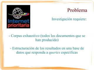 Problema
                       Investigación requiere:



 - Corpus exhaustivo (todos los documentos
           que se han producido)

- Estructuración de los resultados en una base
 de datos que responda a queries específicas
 