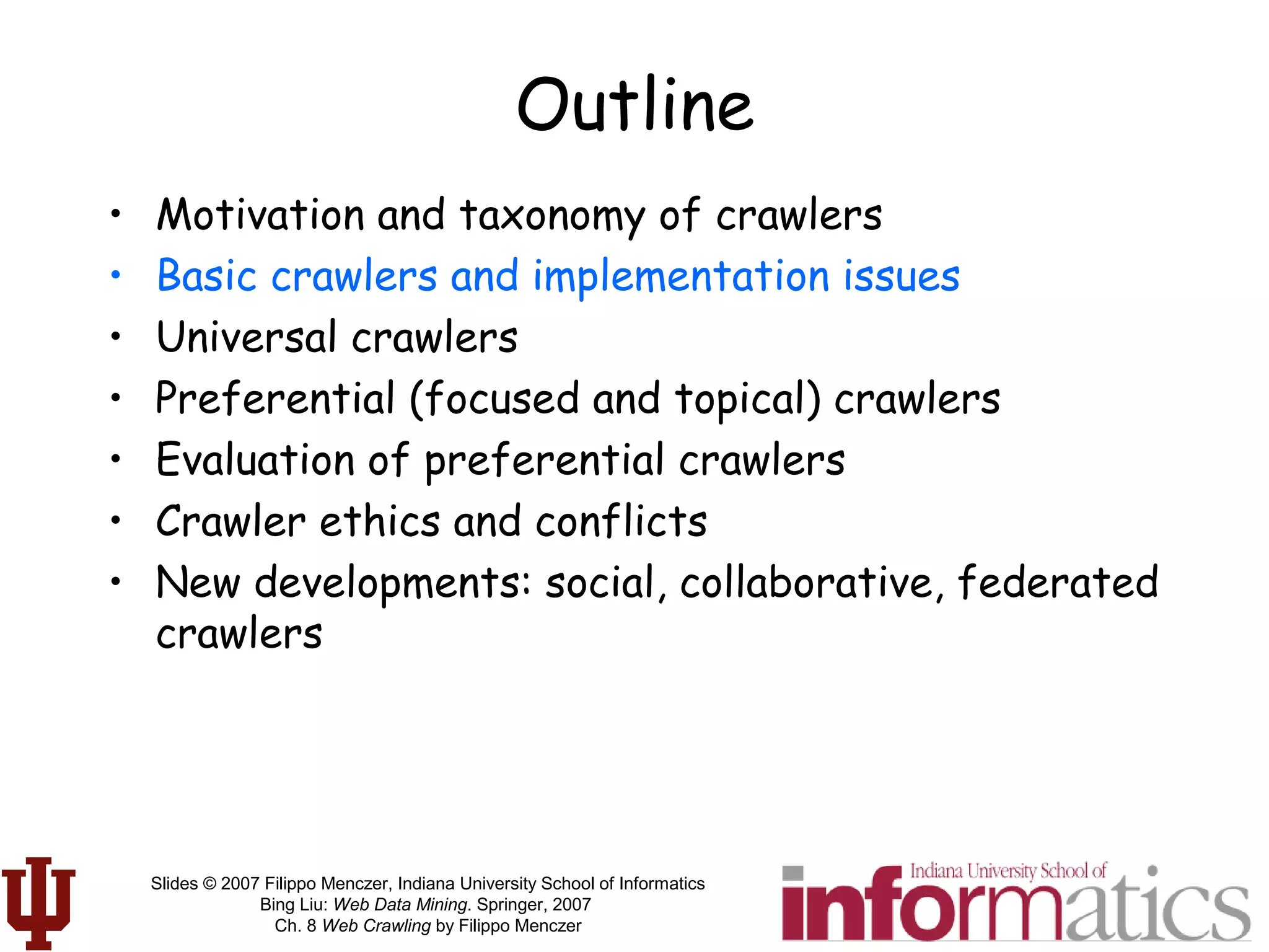 Slides © 2007 Filippo Menczer, Indiana University School of Informatics
Bing Liu: Web Data Mining. Springer, 2007
Ch. 8 Web Crawling by Filippo Menczer
Outline
• Motivation and taxonomy of crawlers
• Basic crawlers and implementation issues
• Universal crawlers
• Preferential (focused and topical) crawlers
• Evaluation of preferential crawlers
• Crawler ethics and conflicts
• New developments: social, collaborative, federated
crawlers
 
