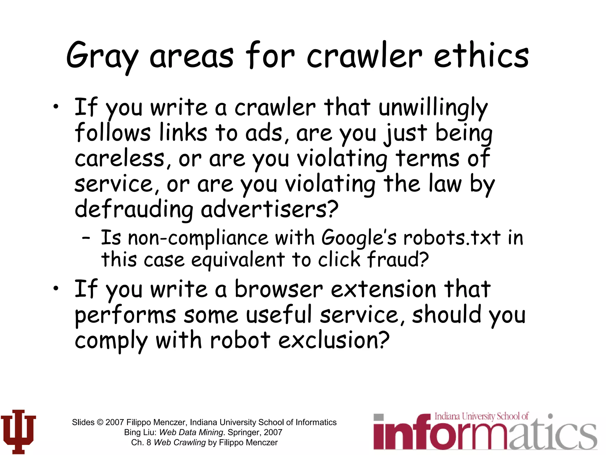 Slides © 2007 Filippo Menczer, Indiana University School of Informatics
Bing Liu: Web Data Mining. Springer, 2007
Ch. 8 Web Crawling by Filippo Menczer
Gray areas for crawler ethics
• If you write a crawler that unwillingly
follows links to ads, are you just being
careless, or are you violating terms of
service, or are you violating the law by
defrauding advertisers?
– Is non-compliance with Google’s robots.txt in
this case equivalent to click fraud?
• If you write a browser extension that
performs some useful service, should you
comply with robot exclusion?
 