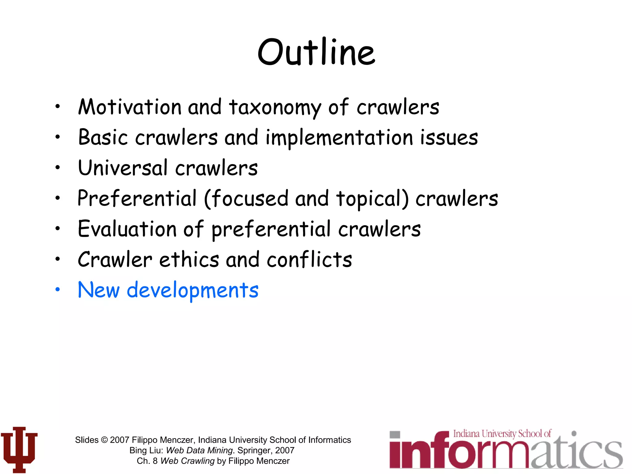 Slides © 2007 Filippo Menczer, Indiana University School of Informatics
Bing Liu: Web Data Mining. Springer, 2007
Ch. 8 Web Crawling by Filippo Menczer
Outline
• Motivation and taxonomy of crawlers
• Basic crawlers and implementation issues
• Universal crawlers
• Preferential (focused and topical) crawlers
• Evaluation of preferential crawlers
• Crawler ethics and conflicts
• New developments
 