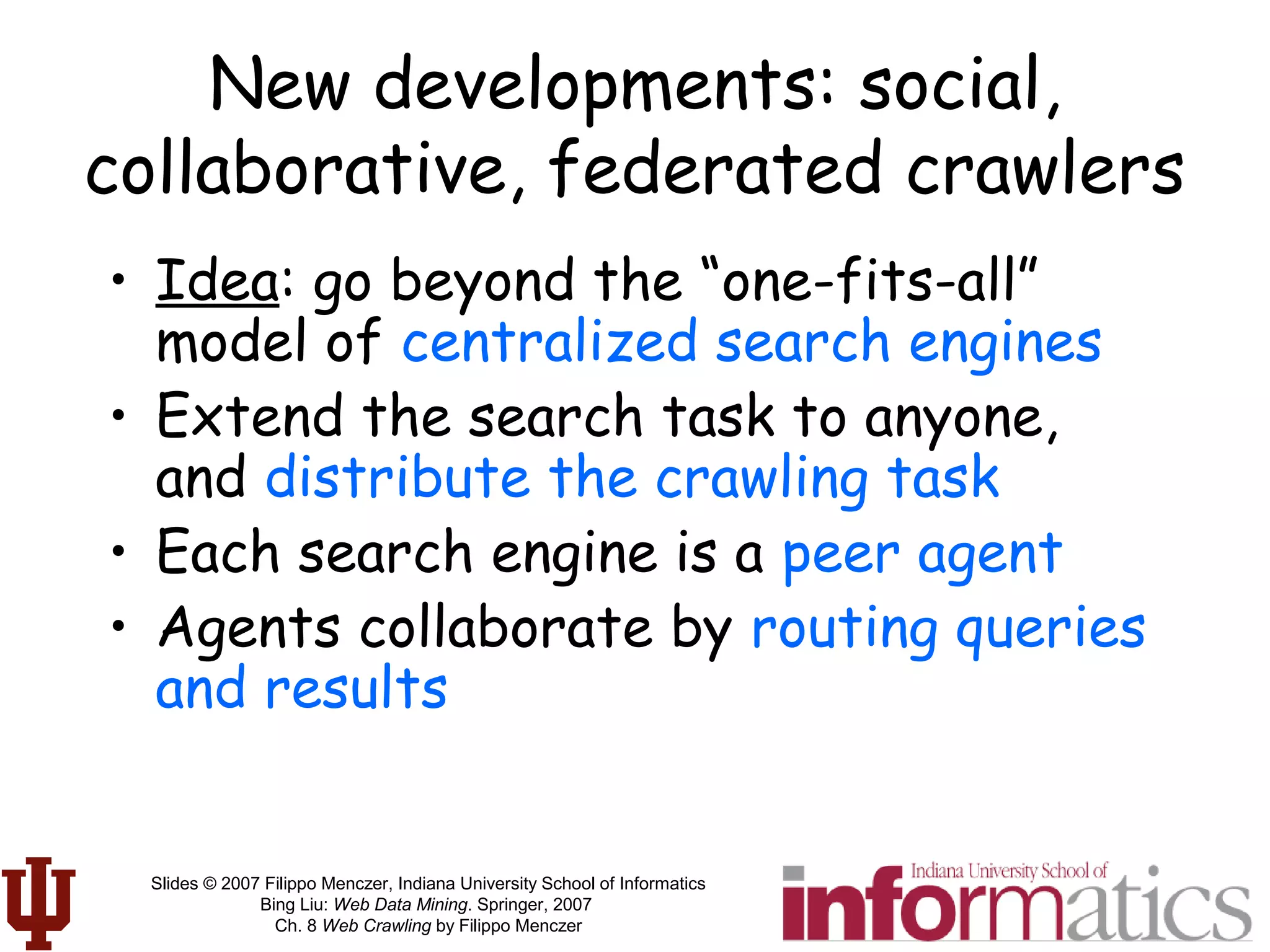 Slides © 2007 Filippo Menczer, Indiana University School of Informatics
Bing Liu: Web Data Mining. Springer, 2007
Ch. 8 Web Crawling by Filippo Menczer
New developments: social,
collaborative, federated crawlers
• Idea: go beyond the “one-fits-all”
model of centralized search engines
• Extend the search task to anyone,
and distribute the crawling task
• Each search engine is a peer agent
• Agents collaborate by routing queries
and results
 