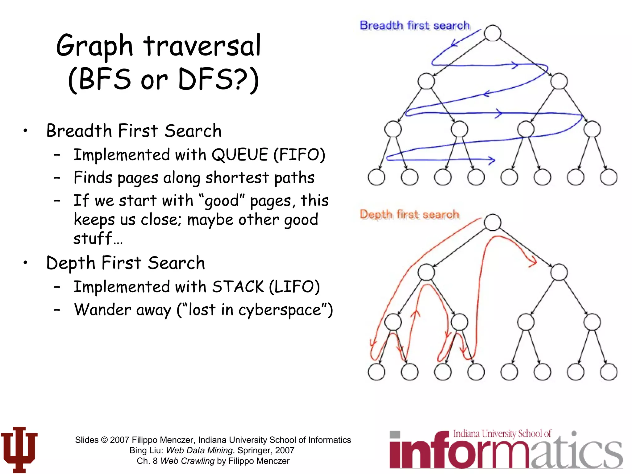 Slides © 2007 Filippo Menczer, Indiana University School of Informatics
Bing Liu: Web Data Mining. Springer, 2007
Ch. 8 Web Crawling by Filippo Menczer
Graph traversal
(BFS or DFS?)
• Breadth First Search
– Implemented with QUEUE (FIFO)
– Finds pages along shortest paths
– If we start with “good” pages, this
keeps us close; maybe other good
stuff…
• Depth First Search
– Implemented with STACK (LIFO)
– Wander away (“lost in cyberspace”)
 