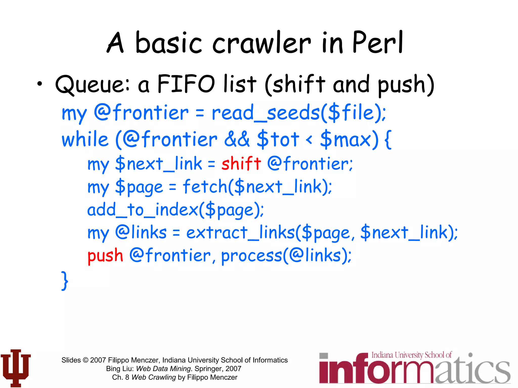 Slides © 2007 Filippo Menczer, Indiana University School of Informatics
Bing Liu: Web Data Mining. Springer, 2007
Ch. 8 Web Crawling by Filippo Menczer
A basic crawler in Perl
• Queue: a FIFO list (shift and push)
my @frontier = read_seeds($file);
while (@frontier && $tot < $max) {
my $next_link = shift @frontier;
my $page = fetch($next_link);
add_to_index($page);
my @links = extract_links($page, $next_link);
push @frontier, process(@links);
}
 