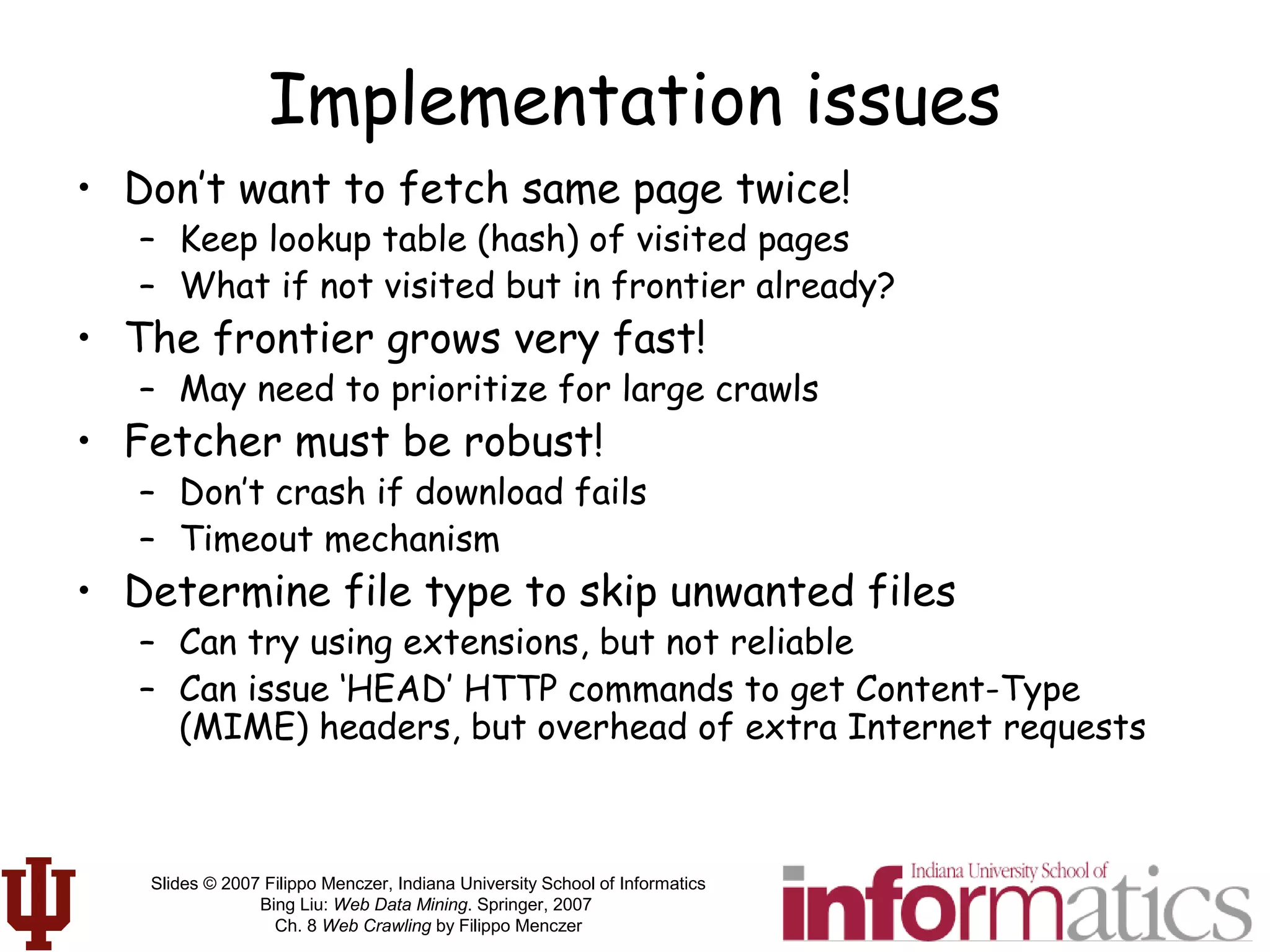 Slides © 2007 Filippo Menczer, Indiana University School of Informatics
Bing Liu: Web Data Mining. Springer, 2007
Ch. 8 Web Crawling by Filippo Menczer
Implementation issues
• Don’t want to fetch same page twice!
– Keep lookup table (hash) of visited pages
– What if not visited but in frontier already?
• The frontier grows very fast!
– May need to prioritize for large crawls
• Fetcher must be robust!
– Don’t crash if download fails
– Timeout mechanism
• Determine file type to skip unwanted files
– Can try using extensions, but not reliable
– Can issue ‘HEAD’ HTTP commands to get Content-Type
(MIME) headers, but overhead of extra Internet requests
 