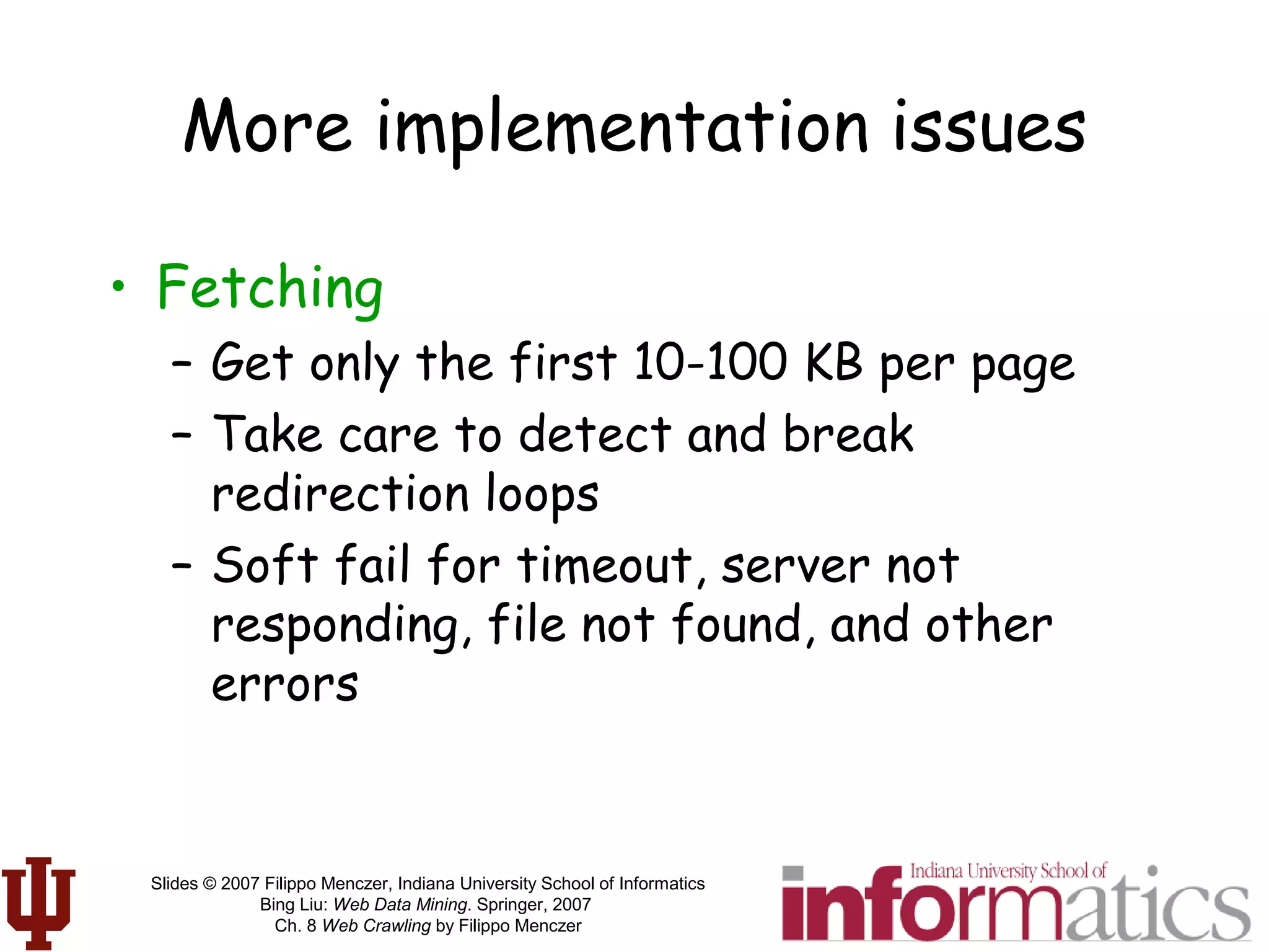 Slides © 2007 Filippo Menczer, Indiana University School of Informatics
Bing Liu: Web Data Mining. Springer, 2007
Ch. 8 Web Crawling by Filippo Menczer
More implementation issues
• Fetching
– Get only the first 10-100 KB per page
– Take care to detect and break
redirection loops
– Soft fail for timeout, server not
responding, file not found, and other
errors
 