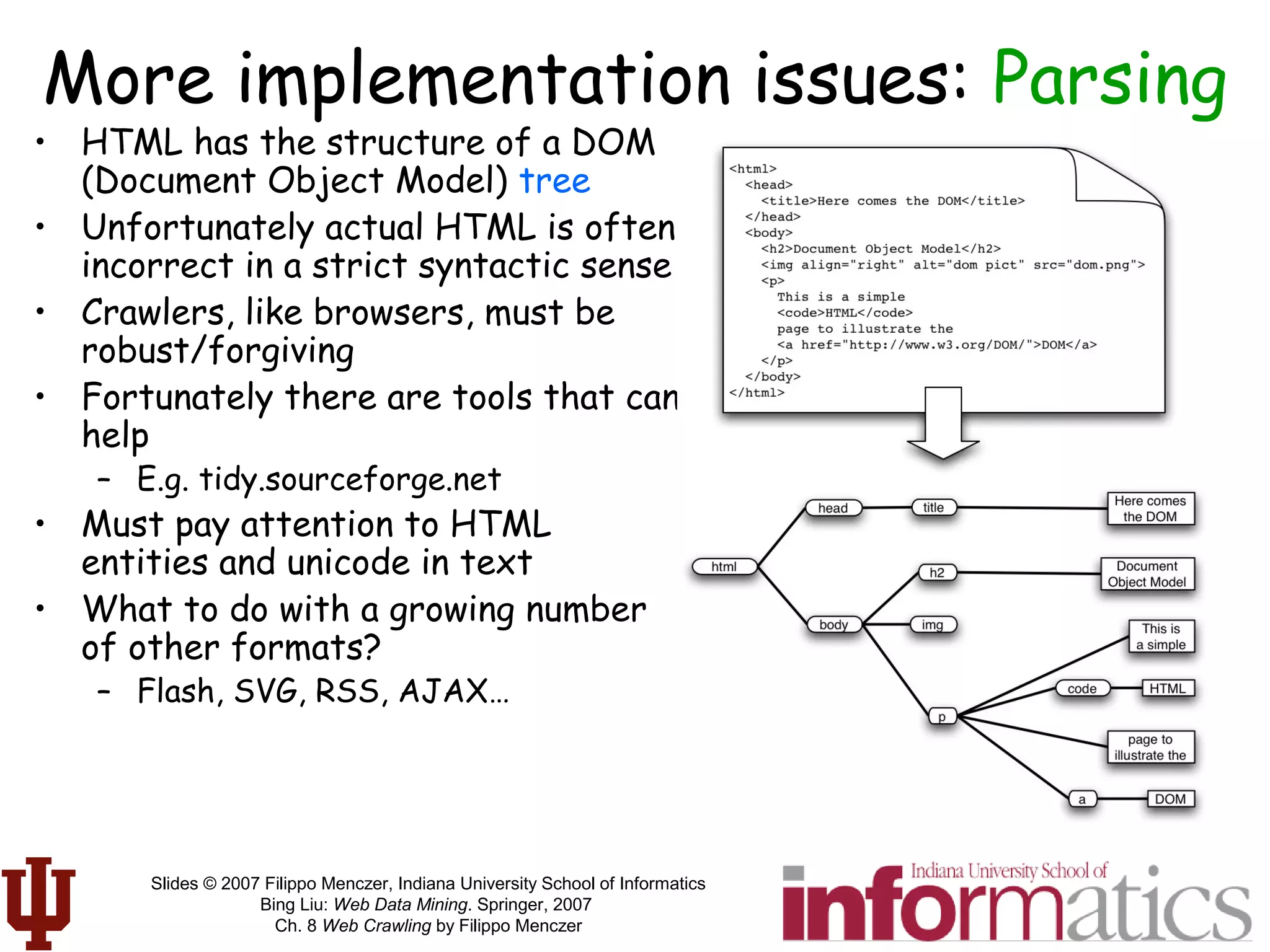 Slides © 2007 Filippo Menczer, Indiana University School of Informatics
Bing Liu: Web Data Mining. Springer, 2007
Ch. 8 Web Crawling by Filippo Menczer
More implementation issues: Parsing
• HTML has the structure of a DOM
(Document Object Model) tree
• Unfortunately actual HTML is often
incorrect in a strict syntactic sense
• Crawlers, like browsers, must be
robust/forgiving
• Fortunately there are tools that can
help
– E.g. tidy.sourceforge.net
• Must pay attention to HTML
entities and unicode in text
• What to do with a growing number
of other formats?
– Flash, SVG, RSS, AJAX…
 