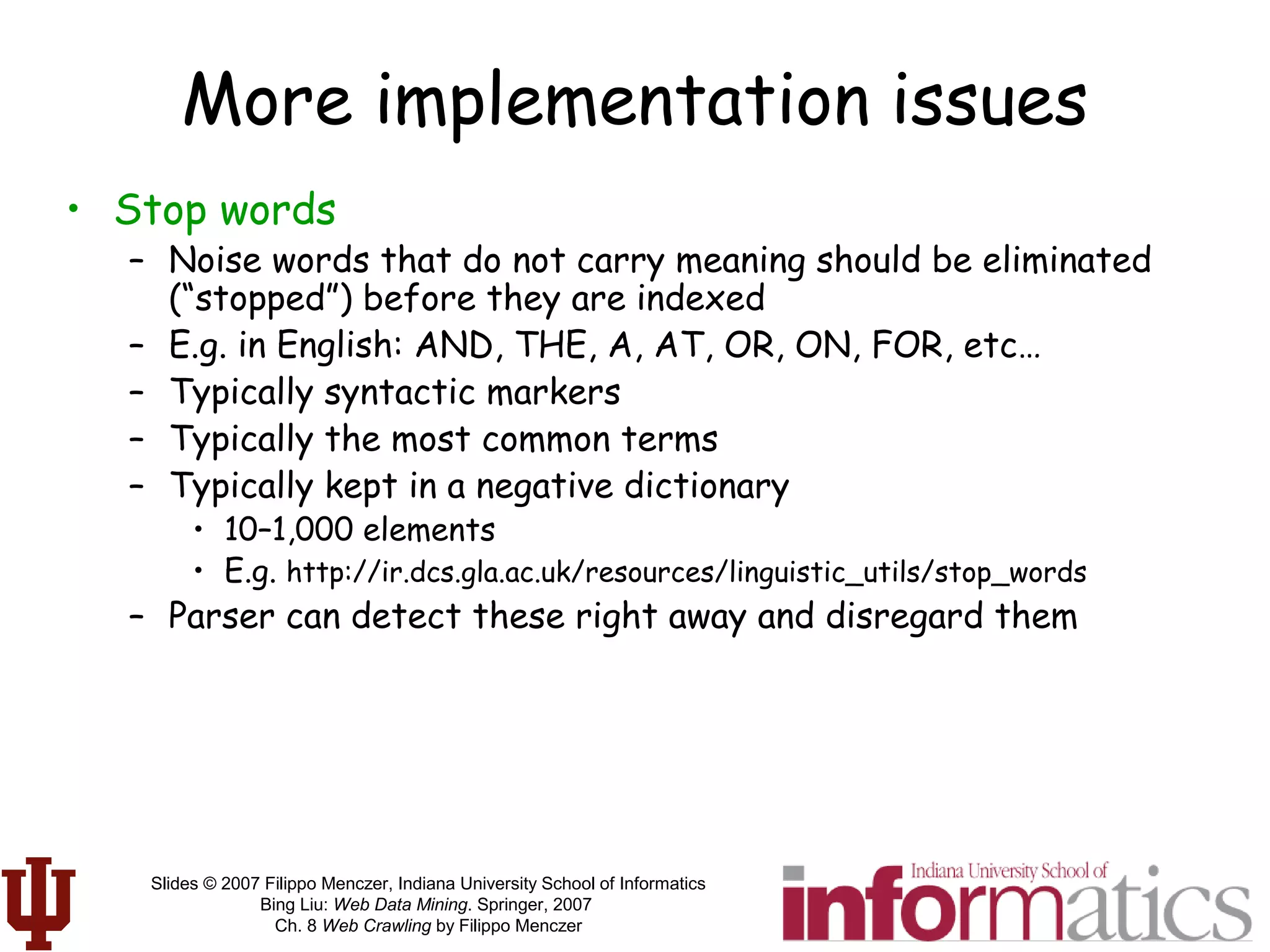 Slides © 2007 Filippo Menczer, Indiana University School of Informatics
Bing Liu: Web Data Mining. Springer, 2007
Ch. 8 Web Crawling by Filippo Menczer
More implementation issues
• Stop words
– Noise words that do not carry meaning should be eliminated
(“stopped”) before they are indexed
– E.g. in English: AND, THE, A, AT, OR, ON, FOR, etc…
– Typically syntactic markers
– Typically the most common terms
– Typically kept in a negative dictionary
• 10–1,000 elements
• E.g. http://ir.dcs.gla.ac.uk/resources/linguistic_utils/stop_words
– Parser can detect these right away and disregard them
 