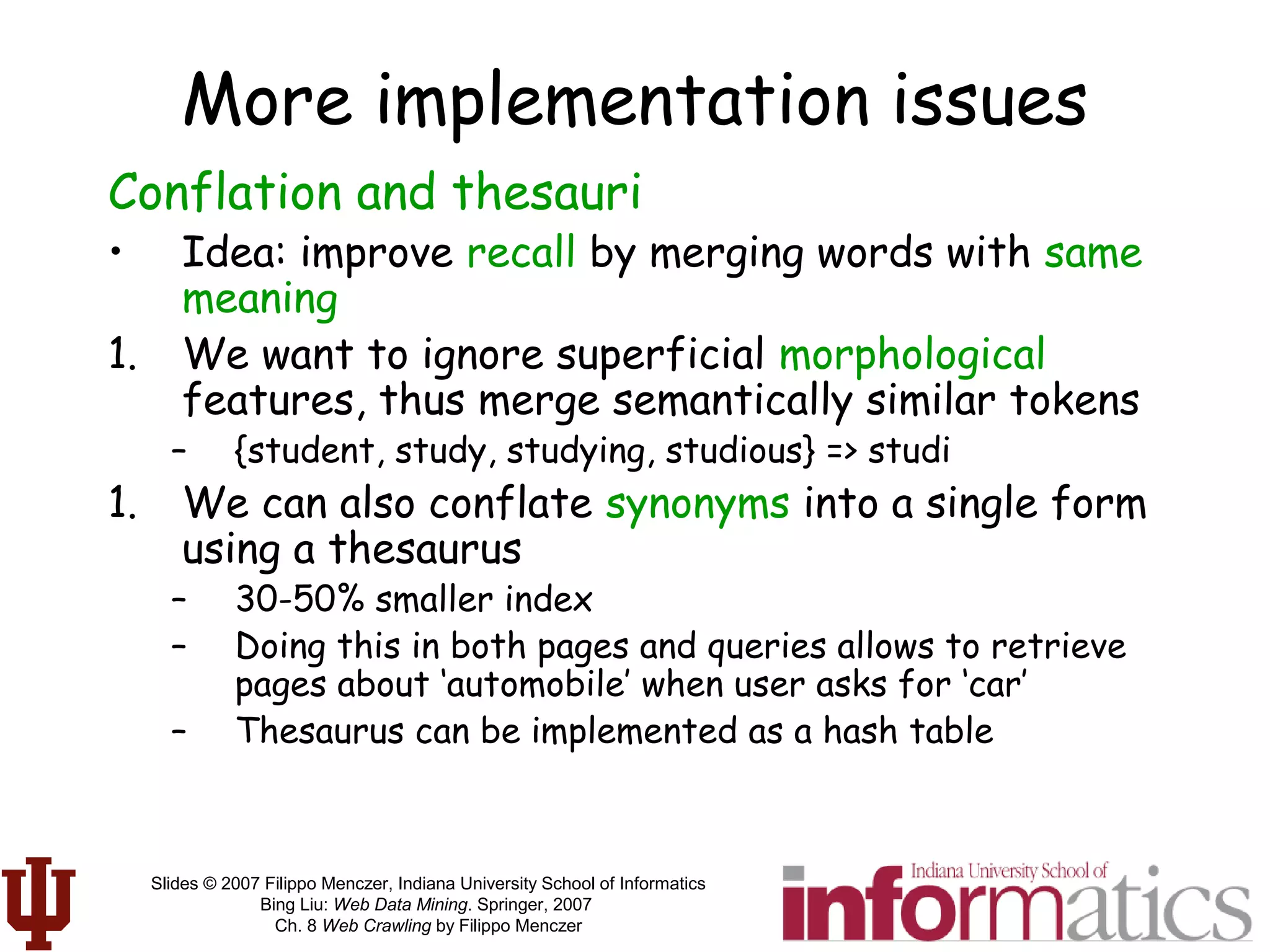 Slides © 2007 Filippo Menczer, Indiana University School of Informatics
Bing Liu: Web Data Mining. Springer, 2007
Ch. 8 Web Crawling by Filippo Menczer
More implementation issues
Conflation and thesauri
• Idea: improve recall by merging words with same
meaning
1. We want to ignore superficial morphological
features, thus merge semantically similar tokens
– {student, study, studying, studious} => studi
1. We can also conflate synonyms into a single form
using a thesaurus
– 30-50% smaller index
– Doing this in both pages and queries allows to retrieve
pages about ‘automobile’ when user asks for ‘car’
– Thesaurus can be implemented as a hash table
 