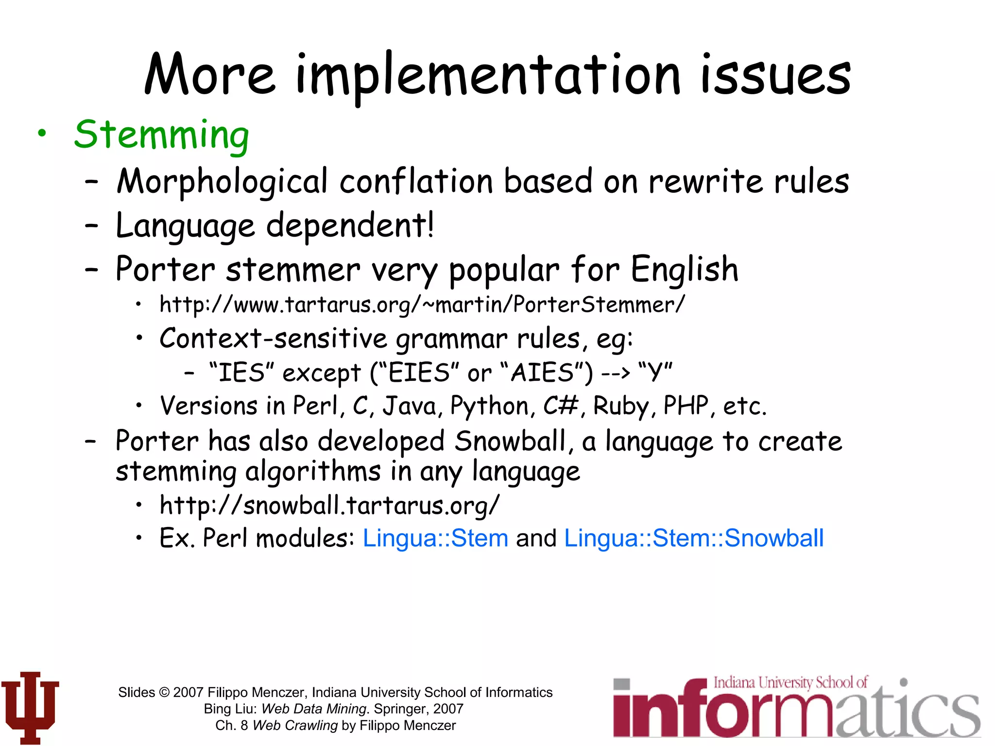 Slides © 2007 Filippo Menczer, Indiana University School of Informatics
Bing Liu: Web Data Mining. Springer, 2007
Ch. 8 Web Crawling by Filippo Menczer
More implementation issues
• Stemming
– Morphological conflation based on rewrite rules
– Language dependent!
– Porter stemmer very popular for English
• http://www.tartarus.org/~martin/PorterStemmer/
• Context-sensitive grammar rules, eg:
– “IES” except (“EIES” or “AIES”) --> “Y”
• Versions in Perl, C, Java, Python, C#, Ruby, PHP, etc.
– Porter has also developed Snowball, a language to create
stemming algorithms in any language
• http://snowball.tartarus.org/
• Ex. Perl modules: Lingua::Stem and Lingua::Stem::Snowball
 