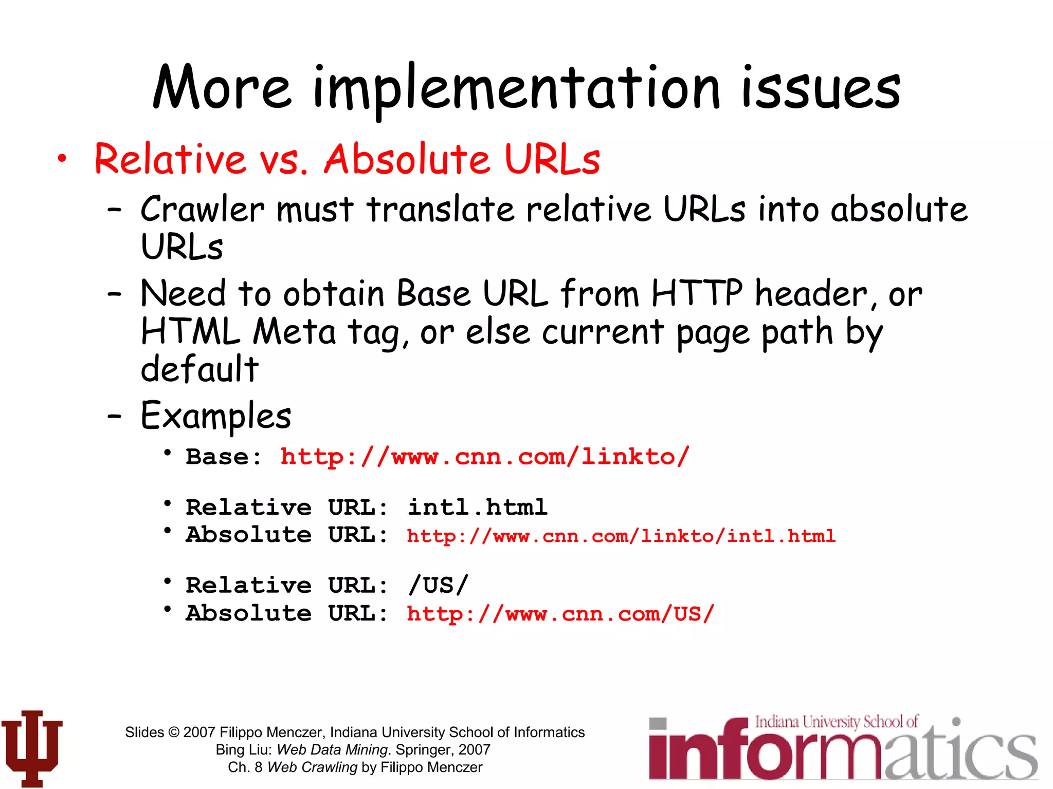 Slides © 2007 Filippo Menczer, Indiana University School of Informatics
Bing Liu: Web Data Mining. Springer, 2007
Ch. 8 Web Crawling by Filippo Menczer
More implementation issues
• Relative vs. Absolute URLs
– Crawler must translate relative URLs into absolute
URLs
– Need to obtain Base URL from HTTP header, or
HTML Meta tag, or else current page path by
default
– Examples
• Base: http://www.cnn.com/linkto/
• Relative URL: intl.html
• Absolute URL: http://www.cnn.com/linkto/intl.html
• Relative URL: /US/
• Absolute URL: http://www.cnn.com/US/
 