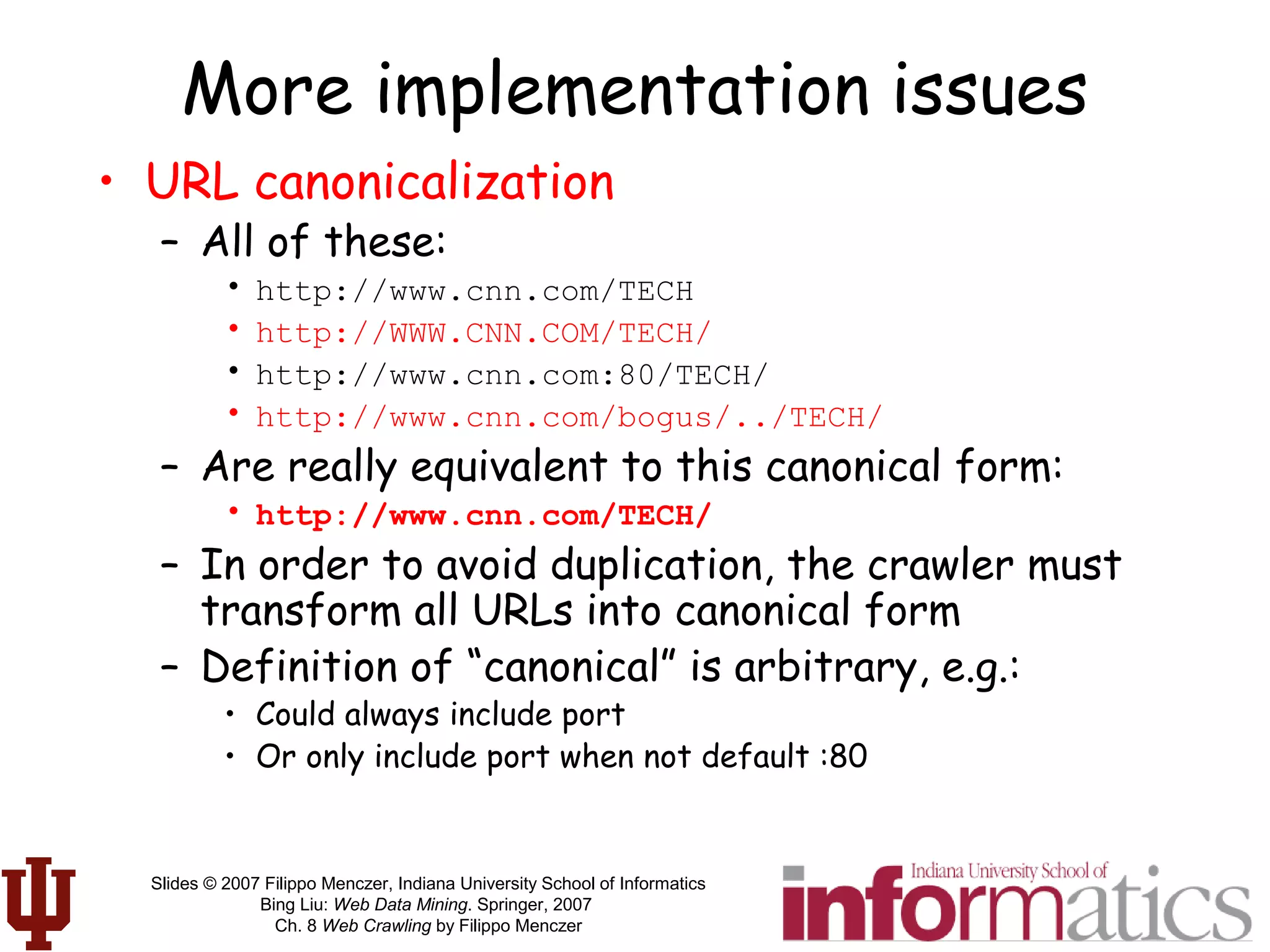 Slides © 2007 Filippo Menczer, Indiana University School of Informatics
Bing Liu: Web Data Mining. Springer, 2007
Ch. 8 Web Crawling by Filippo Menczer
More implementation issues
• URL canonicalization
– All of these:
• http://www.cnn.com/TECH
• http://WWW.CNN.COM/TECH/
• http://www.cnn.com:80/TECH/
• http://www.cnn.com/bogus/../TECH/
– Are really equivalent to this canonical form:
• http://www.cnn.com/TECH/
– In order to avoid duplication, the crawler must
transform all URLs into canonical form
– Definition of “canonical” is arbitrary, e.g.:
• Could always include port
• Or only include port when not default :80
 