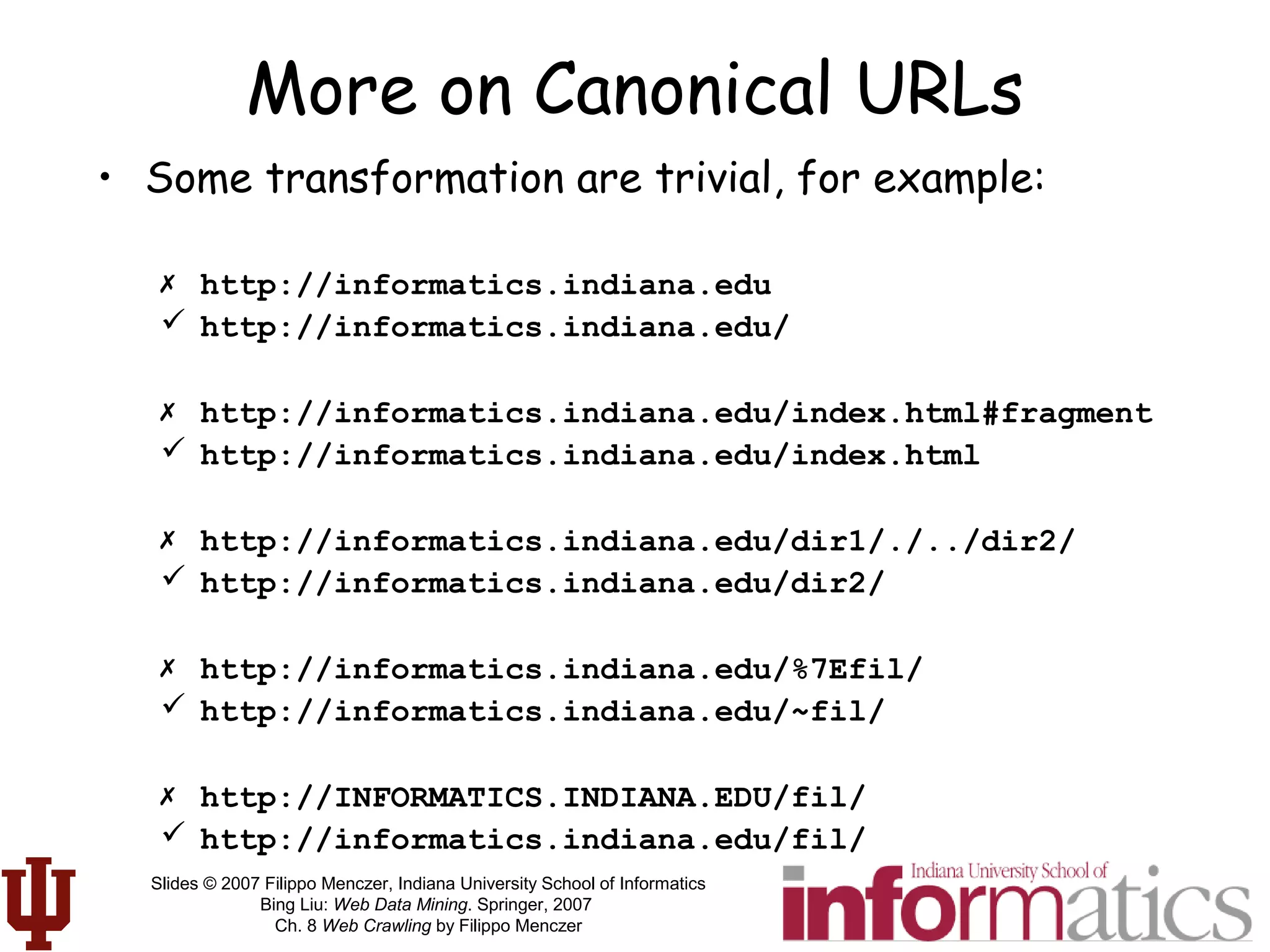 Slides © 2007 Filippo Menczer, Indiana University School of Informatics
Bing Liu: Web Data Mining. Springer, 2007
Ch. 8 Web Crawling by Filippo Menczer
More on Canonical URLs
• Some transformation are trivial, for example:
 http://informatics.indiana.edu
 http://informatics.indiana.edu/
 http://informatics.indiana.edu/index.html#fragment
 http://informatics.indiana.edu/index.html
 http://informatics.indiana.edu/dir1/./../dir2/
 http://informatics.indiana.edu/dir2/
 http://informatics.indiana.edu/%7Efil/
 http://informatics.indiana.edu/~fil/
 http://INFORMATICS.INDIANA.EDU/fil/
 http://informatics.indiana.edu/fil/
 
