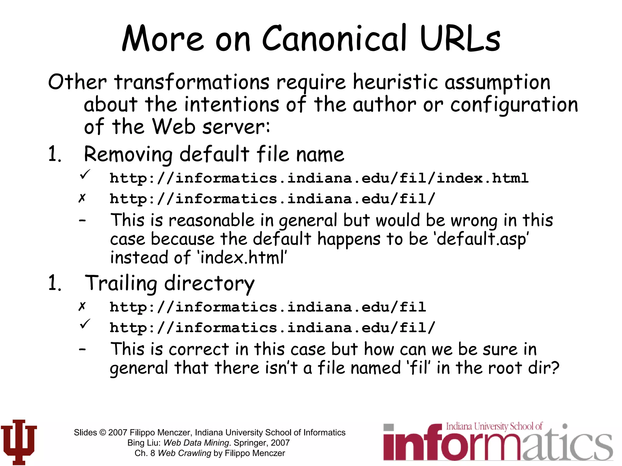 Slides © 2007 Filippo Menczer, Indiana University School of Informatics
Bing Liu: Web Data Mining. Springer, 2007
Ch. 8 Web Crawling by Filippo Menczer
More on Canonical URLs
Other transformations require heuristic assumption
about the intentions of the author or configuration
of the Web server:
1. Removing default file name
 http://informatics.indiana.edu/fil/index.html
 http://informatics.indiana.edu/fil/
– This is reasonable in general but would be wrong in this
case because the default happens to be ‘default.asp’
instead of ‘index.html’
1. Trailing directory
 http://informatics.indiana.edu/fil
 http://informatics.indiana.edu/fil/
– This is correct in this case but how can we be sure in
general that there isn’t a file named ‘fil’ in the root dir?
 