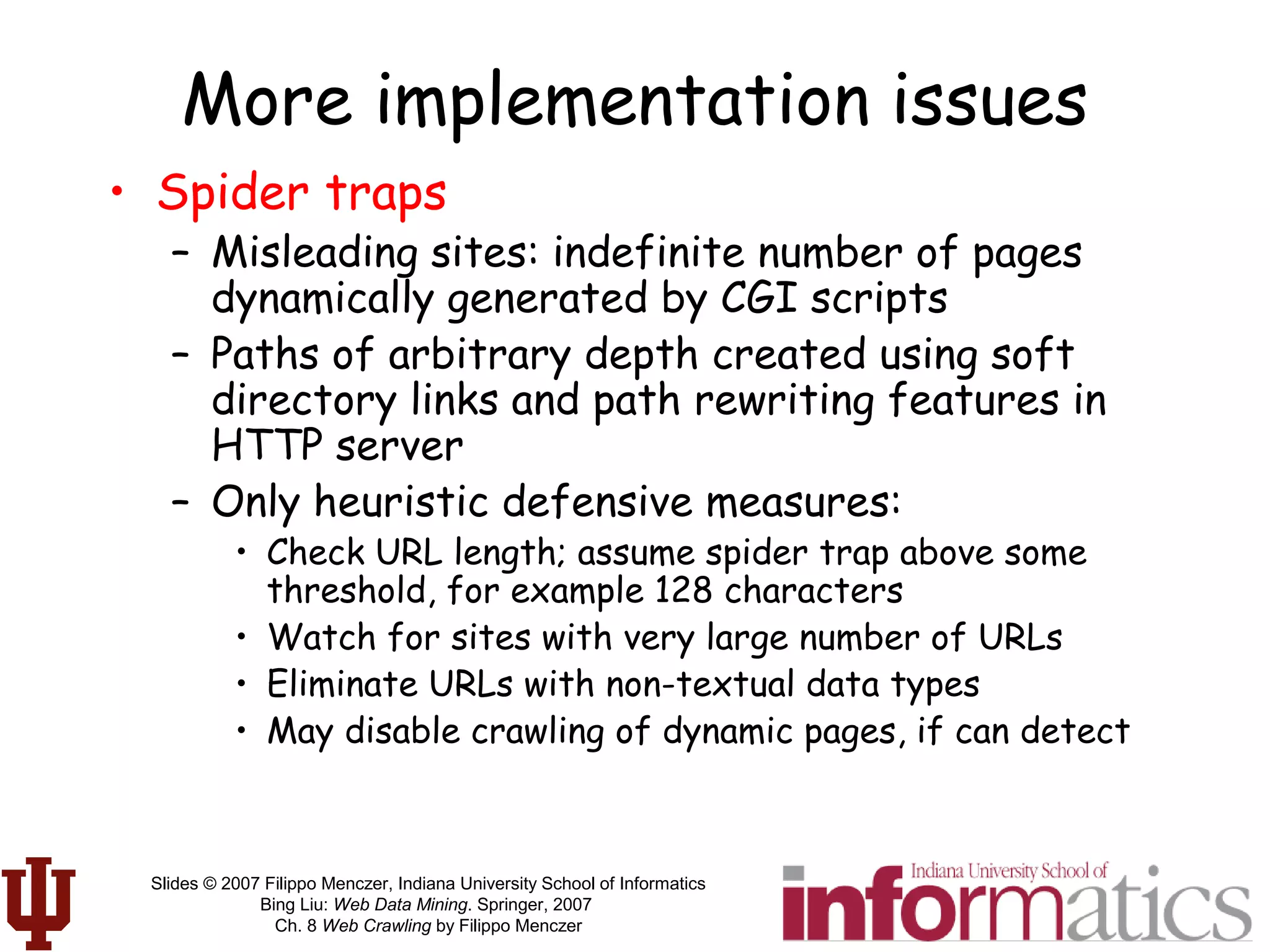 Slides © 2007 Filippo Menczer, Indiana University School of Informatics
Bing Liu: Web Data Mining. Springer, 2007
Ch. 8 Web Crawling by Filippo Menczer
More implementation issues
• Spider traps
– Misleading sites: indefinite number of pages
dynamically generated by CGI scripts
– Paths of arbitrary depth created using soft
directory links and path rewriting features in
HTTP server
– Only heuristic defensive measures:
• Check URL length; assume spider trap above some
threshold, for example 128 characters
• Watch for sites with very large number of URLs
• Eliminate URLs with non-textual data types
• May disable crawling of dynamic pages, if can detect
 