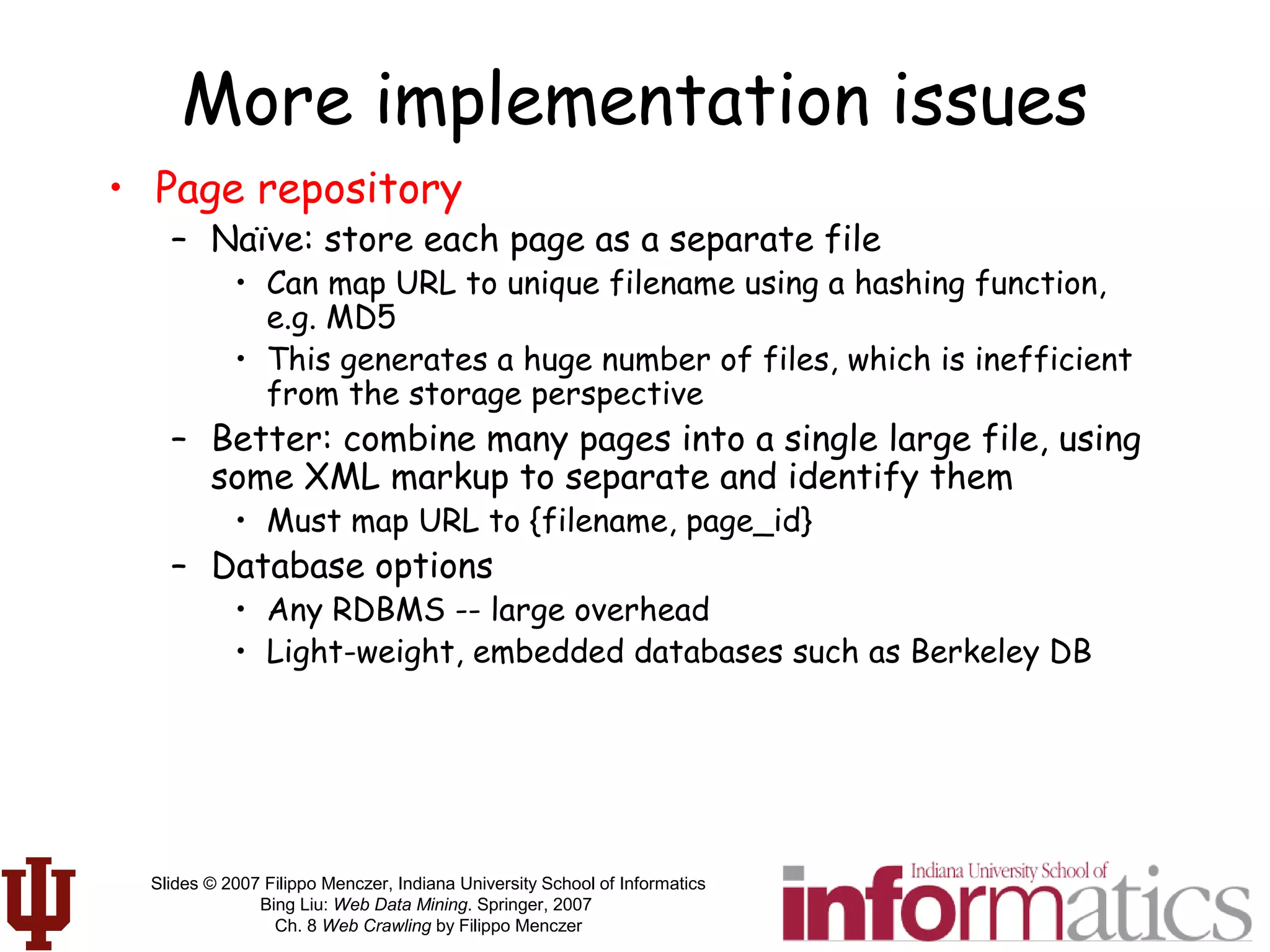 Slides © 2007 Filippo Menczer, Indiana University School of Informatics
Bing Liu: Web Data Mining. Springer, 2007
Ch. 8 Web Crawling by Filippo Menczer
More implementation issues
• Page repository
– Naïve: store each page as a separate file
• Can map URL to unique filename using a hashing function,
e.g. MD5
• This generates a huge number of files, which is inefficient
from the storage perspective
– Better: combine many pages into a single large file, using
some XML markup to separate and identify them
• Must map URL to {filename, page_id}
– Database options
• Any RDBMS -- large overhead
• Light-weight, embedded databases such as Berkeley DB
 