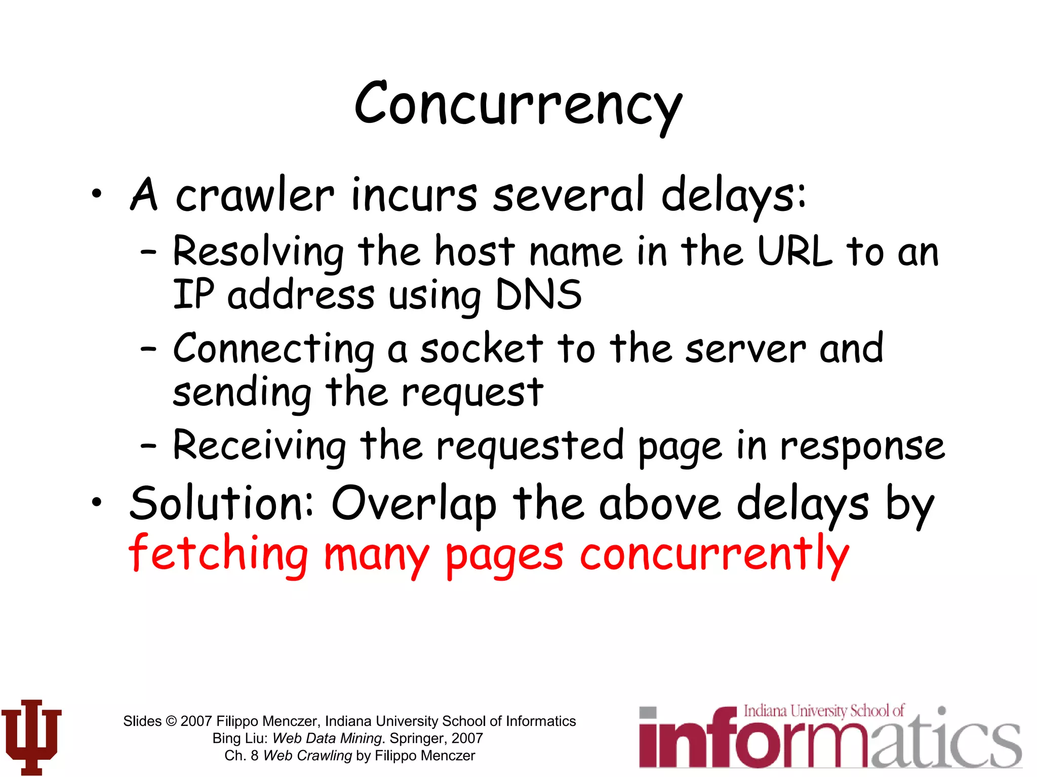 Slides © 2007 Filippo Menczer, Indiana University School of Informatics
Bing Liu: Web Data Mining. Springer, 2007
Ch. 8 Web Crawling by Filippo Menczer
Concurrency
• A crawler incurs several delays:
– Resolving the host name in the URL to an
IP address using DNS
– Connecting a socket to the server and
sending the request
– Receiving the requested page in response
• Solution: Overlap the above delays by
fetching many pages concurrently
 