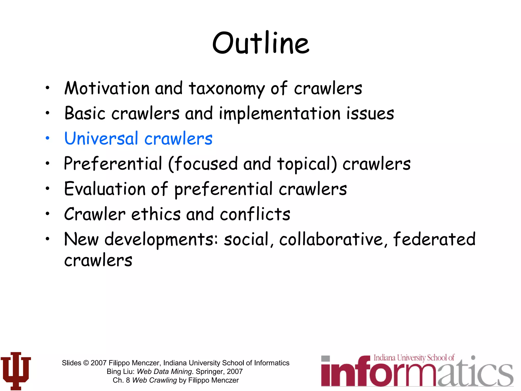 Slides © 2007 Filippo Menczer, Indiana University School of Informatics
Bing Liu: Web Data Mining. Springer, 2007
Ch. 8 Web Crawling by Filippo Menczer
Outline
• Motivation and taxonomy of crawlers
• Basic crawlers and implementation issues
• Universal crawlers
• Preferential (focused and topical) crawlers
• Evaluation of preferential crawlers
• Crawler ethics and conflicts
• New developments: social, collaborative, federated
crawlers
 