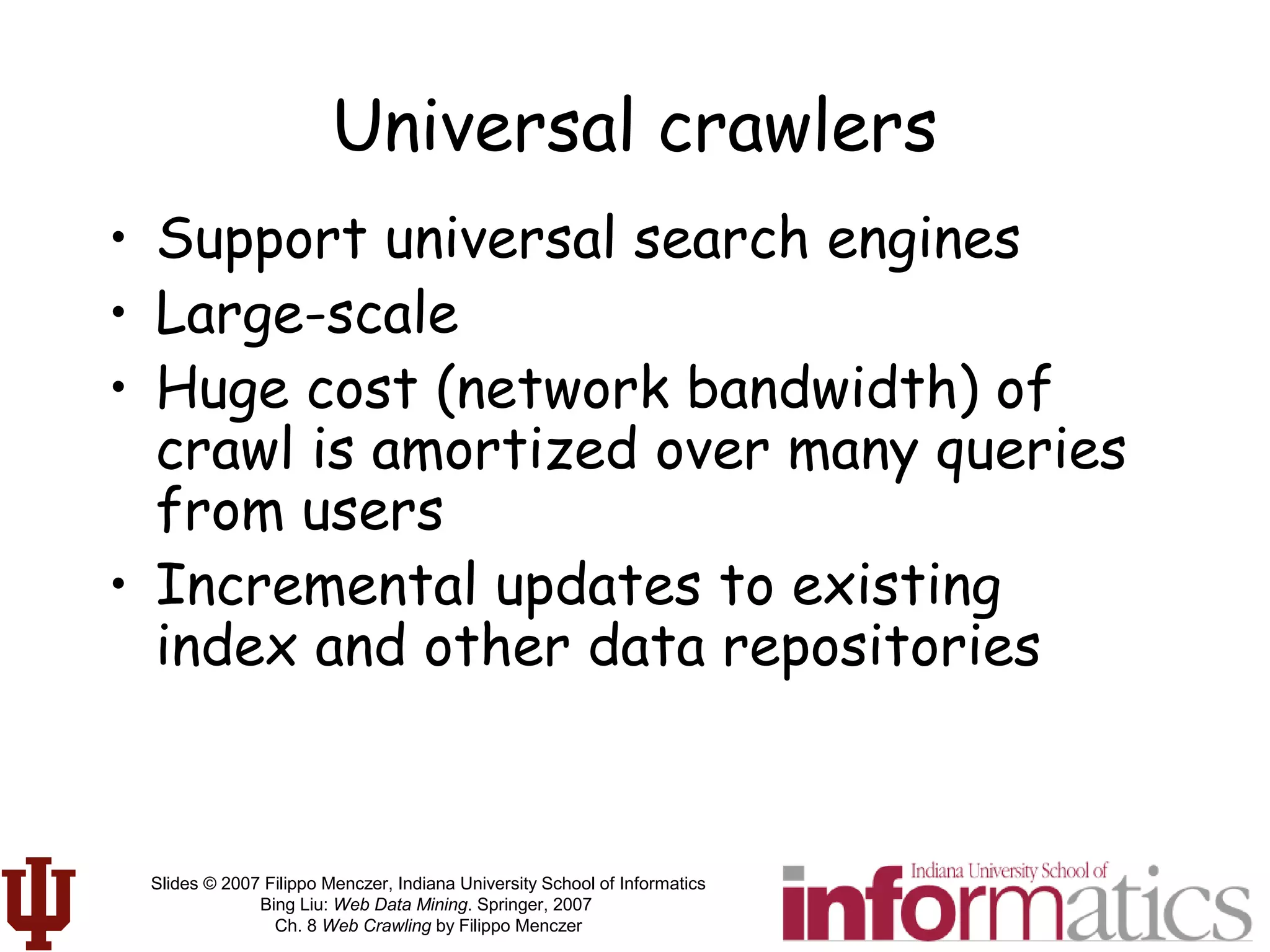 Slides © 2007 Filippo Menczer, Indiana University School of Informatics
Bing Liu: Web Data Mining. Springer, 2007
Ch. 8 Web Crawling by Filippo Menczer
Universal crawlers
• Support universal search engines
• Large-scale
• Huge cost (network bandwidth) of
crawl is amortized over many queries
from users
• Incremental updates to existing
index and other data repositories
 
