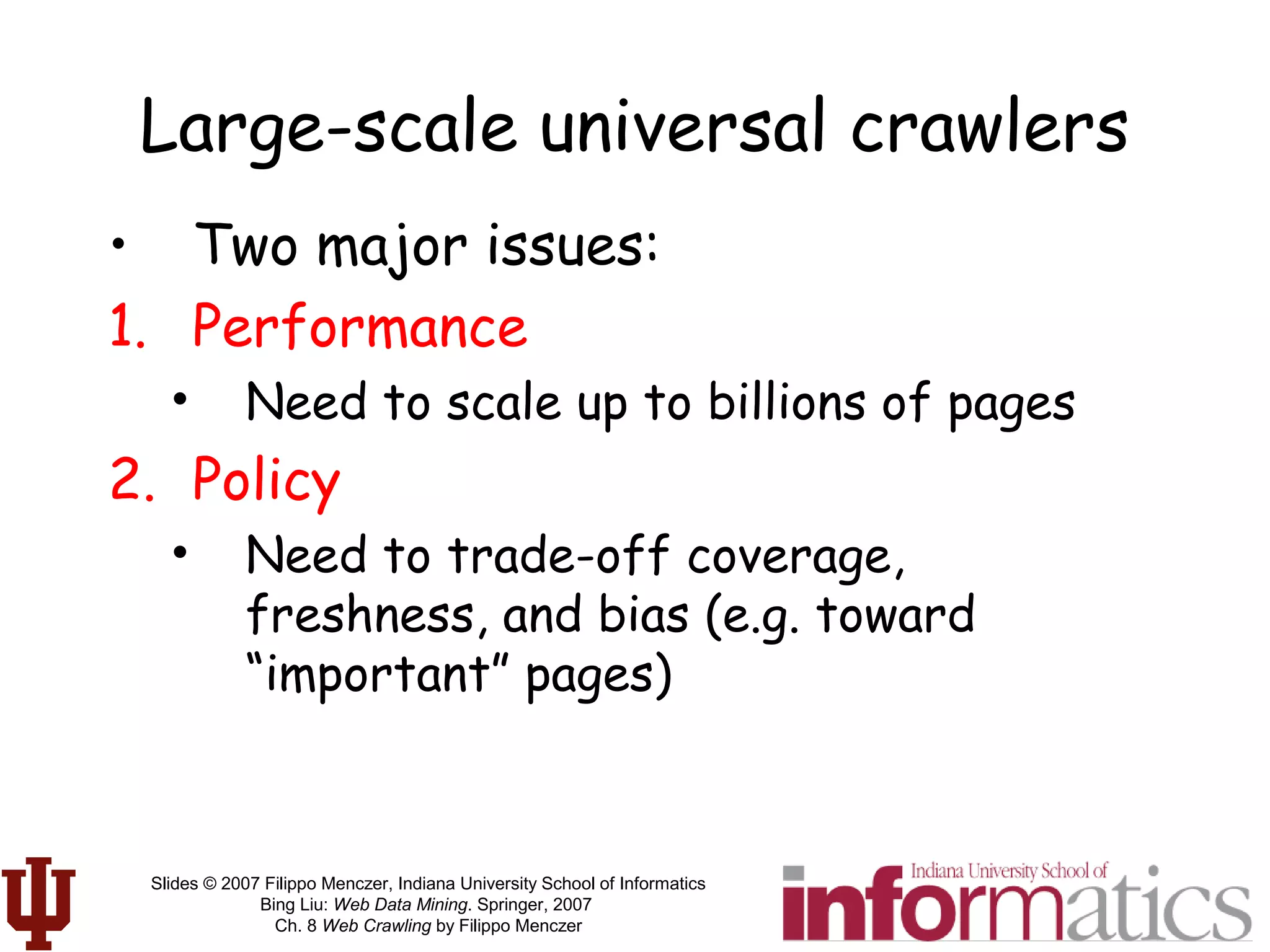 Slides © 2007 Filippo Menczer, Indiana University School of Informatics
Bing Liu: Web Data Mining. Springer, 2007
Ch. 8 Web Crawling by Filippo Menczer
Large-scale universal crawlers
• Two major issues:
1. Performance
• Need to scale up to billions of pages
2. Policy
• Need to trade-off coverage,
freshness, and bias (e.g. toward
“important” pages)
 
