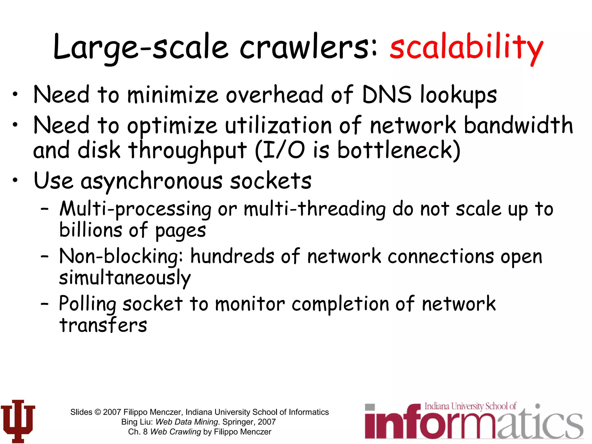 Slides © 2007 Filippo Menczer, Indiana University School of Informatics
Bing Liu: Web Data Mining. Springer, 2007
Ch. 8 Web Crawling by Filippo Menczer
Large-scale crawlers: scalability
• Need to minimize overhead of DNS lookups
• Need to optimize utilization of network bandwidth
and disk throughput (I/O is bottleneck)
• Use asynchronous sockets
– Multi-processing or multi-threading do not scale up to
billions of pages
– Non-blocking: hundreds of network connections open
simultaneously
– Polling socket to monitor completion of network
transfers
 