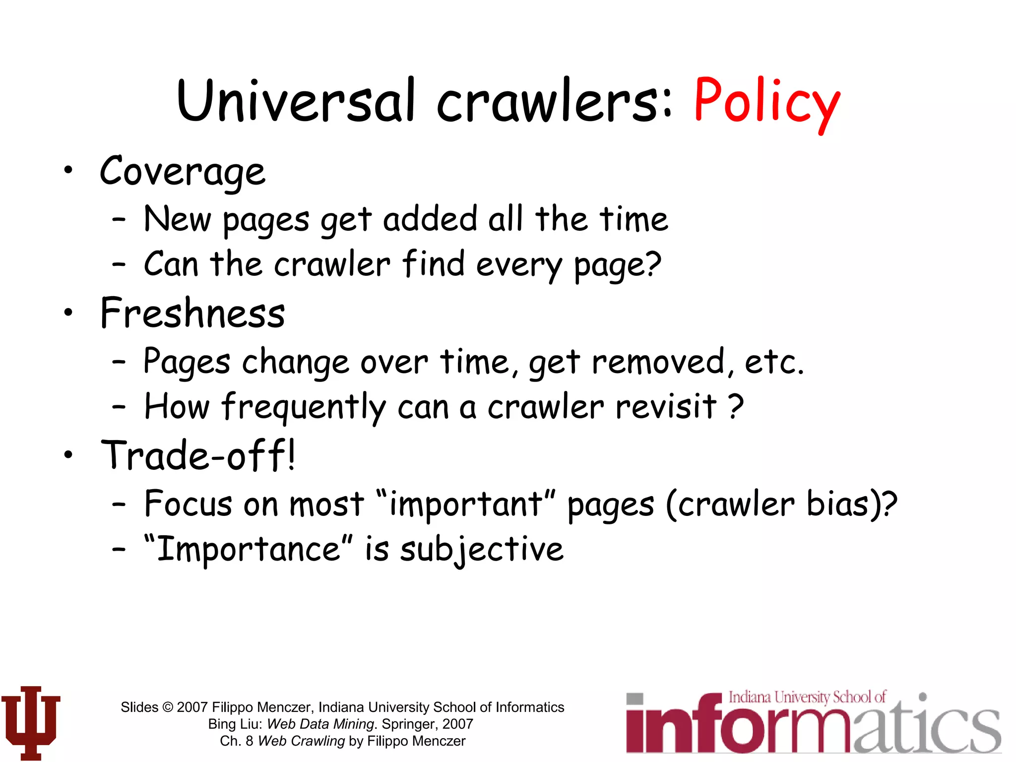 Slides © 2007 Filippo Menczer, Indiana University School of Informatics
Bing Liu: Web Data Mining. Springer, 2007
Ch. 8 Web Crawling by Filippo Menczer
Universal crawlers: Policy
• Coverage
– New pages get added all the time
– Can the crawler find every page?
• Freshness
– Pages change over time, get removed, etc.
– How frequently can a crawler revisit ?
• Trade-off!
– Focus on most “important” pages (crawler bias)?
– “Importance” is subjective
 