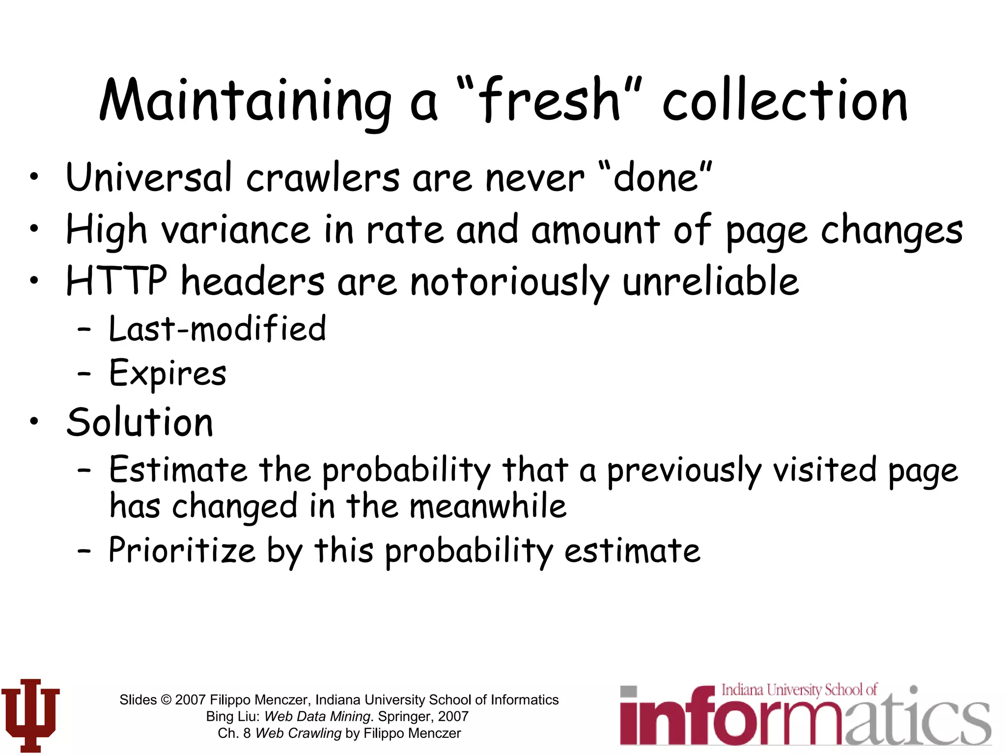 Slides © 2007 Filippo Menczer, Indiana University School of Informatics
Bing Liu: Web Data Mining. Springer, 2007
Ch. 8 Web Crawling by Filippo Menczer
Maintaining a “fresh” collection
• Universal crawlers are never “done”
• High variance in rate and amount of page changes
• HTTP headers are notoriously unreliable
– Last-modified
– Expires
• Solution
– Estimate the probability that a previously visited page
has changed in the meanwhile
– Prioritize by this probability estimate
 