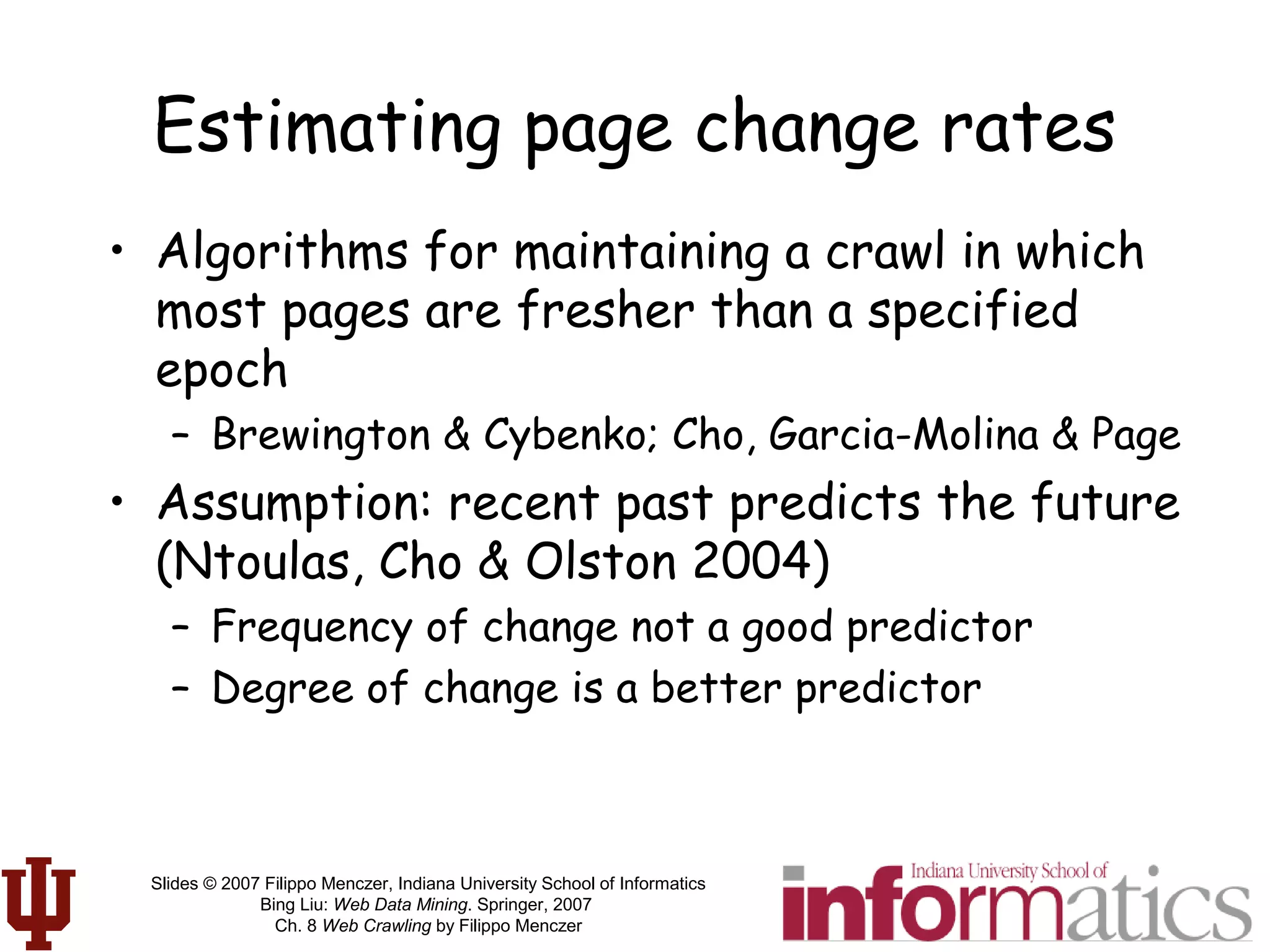 Slides © 2007 Filippo Menczer, Indiana University School of Informatics
Bing Liu: Web Data Mining. Springer, 2007
Ch. 8 Web Crawling by Filippo Menczer
Estimating page change rates
• Algorithms for maintaining a crawl in which
most pages are fresher than a specified
epoch
– Brewington & Cybenko; Cho, Garcia-Molina & Page
• Assumption: recent past predicts the future
(Ntoulas, Cho & Olston 2004)
– Frequency of change not a good predictor
– Degree of change is a better predictor
 