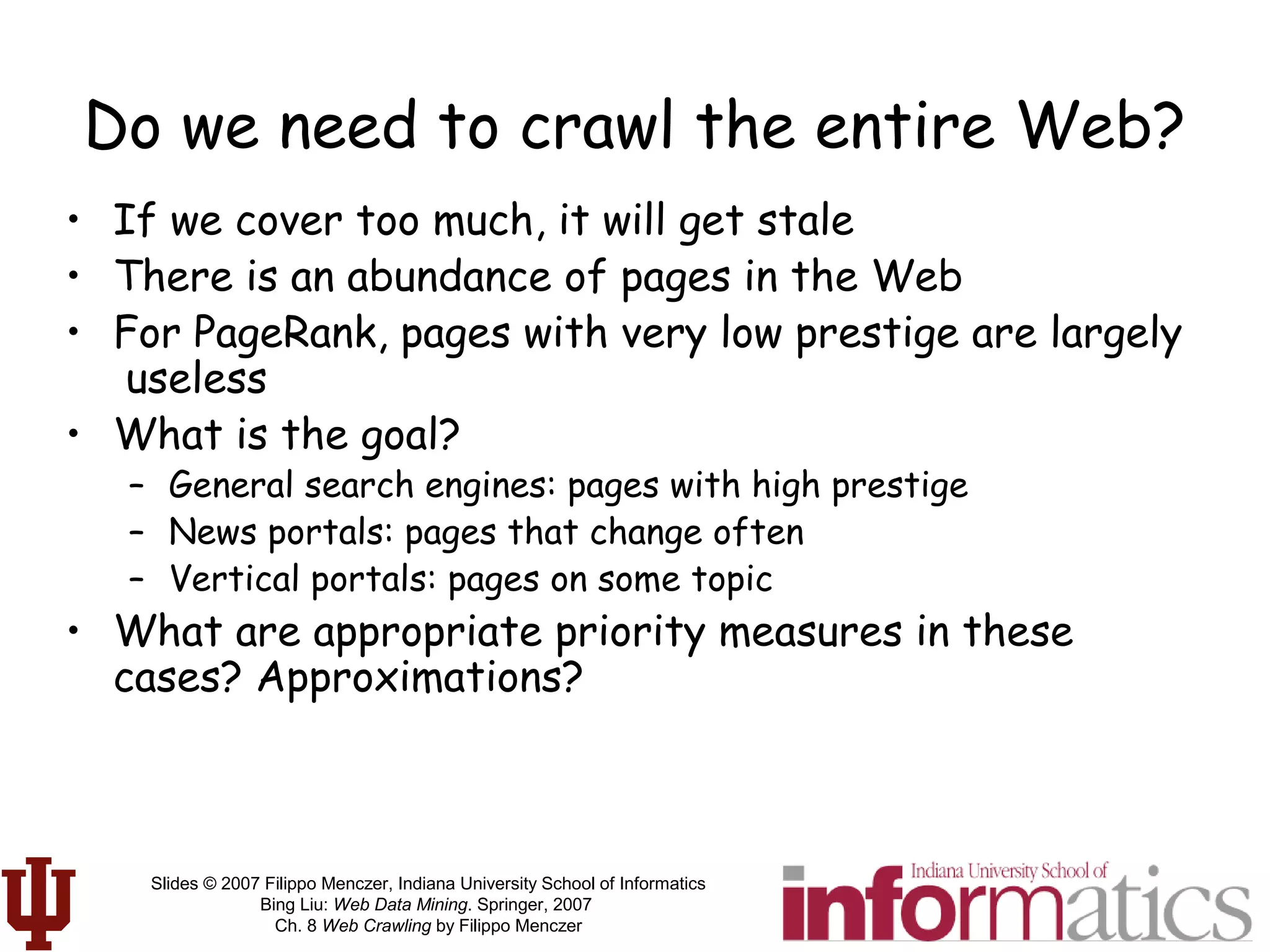 Slides © 2007 Filippo Menczer, Indiana University School of Informatics
Bing Liu: Web Data Mining. Springer, 2007
Ch. 8 Web Crawling by Filippo Menczer
Do we need to crawl the entire Web?
• If we cover too much, it will get stale
• There is an abundance of pages in the Web
• For PageRank, pages with very low prestige are largely
useless
• What is the goal?
– General search engines: pages with high prestige
– News portals: pages that change often
– Vertical portals: pages on some topic
• What are appropriate priority measures in these
cases? Approximations?
 