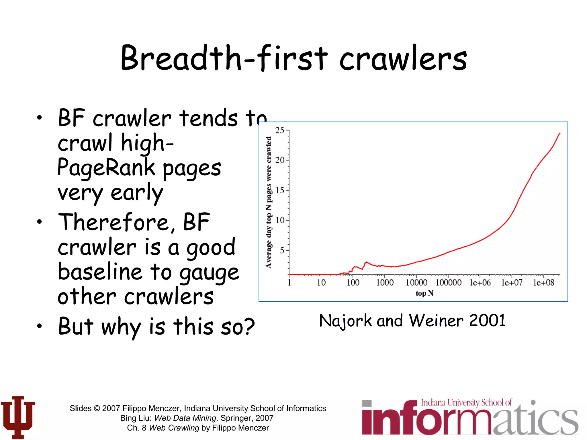 Slides © 2007 Filippo Menczer, Indiana University School of Informatics
Bing Liu: Web Data Mining. Springer, 2007
Ch. 8 Web Crawling by Filippo Menczer
Breadth-first crawlers
• BF crawler tends to
crawl high-
PageRank pages
very early
• Therefore, BF
crawler is a good
baseline to gauge
other crawlers
• But why is this so? Najork and Weiner 2001
 