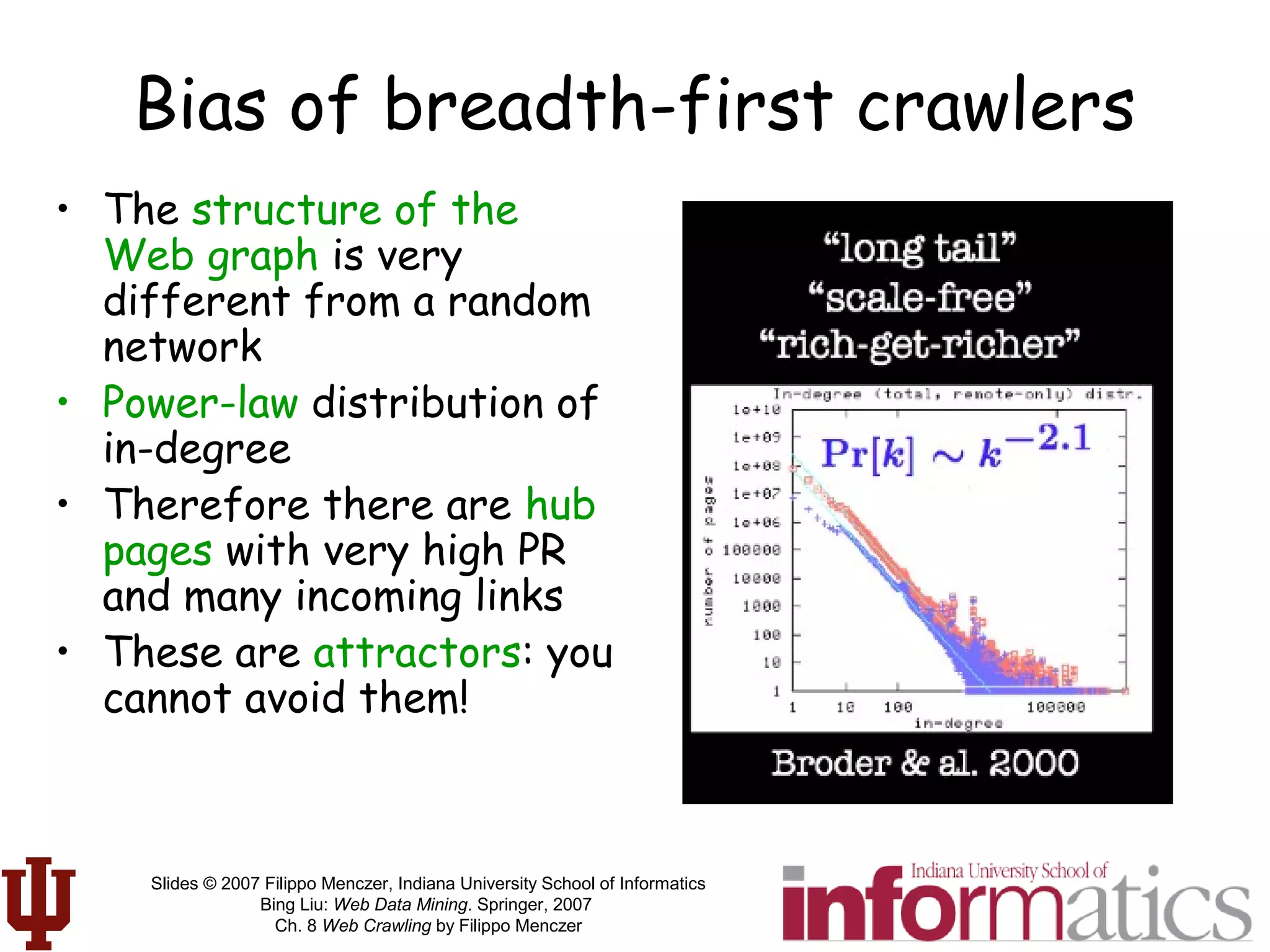 Slides © 2007 Filippo Menczer, Indiana University School of Informatics
Bing Liu: Web Data Mining. Springer, 2007
Ch. 8 Web Crawling by Filippo Menczer
Bias of breadth-first crawlers
• The structure of the
Web graph is very
different from a random
network
• Power-law distribution of
in-degree
• Therefore there are hub
pages with very high PR
and many incoming links
• These are attractors: you
cannot avoid them!
 