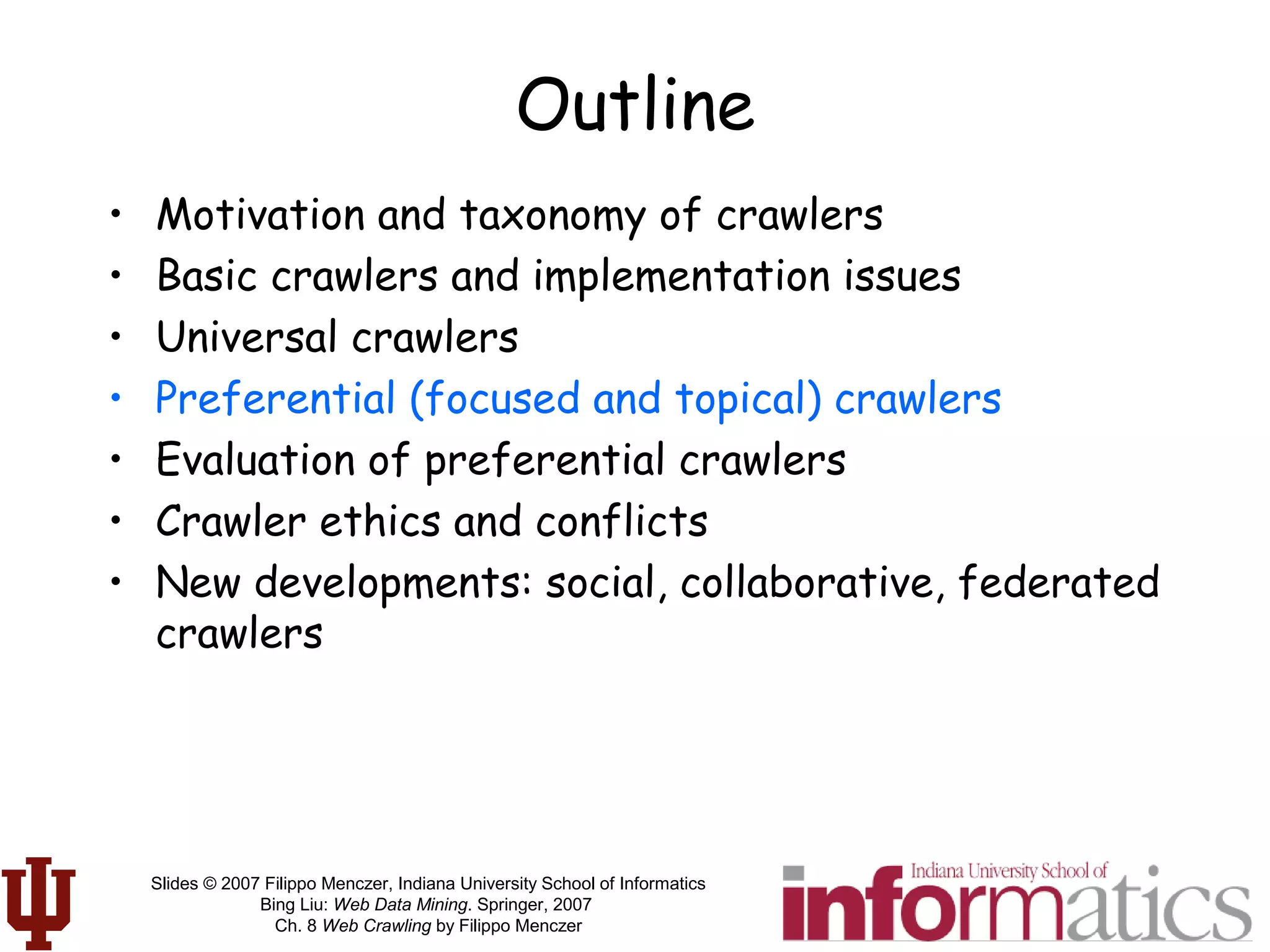 Slides © 2007 Filippo Menczer, Indiana University School of Informatics
Bing Liu: Web Data Mining. Springer, 2007
Ch. 8 Web Crawling by Filippo Menczer
Outline
• Motivation and taxonomy of crawlers
• Basic crawlers and implementation issues
• Universal crawlers
• Preferential (focused and topical) crawlers
• Evaluation of preferential crawlers
• Crawler ethics and conflicts
• New developments: social, collaborative, federated
crawlers
 