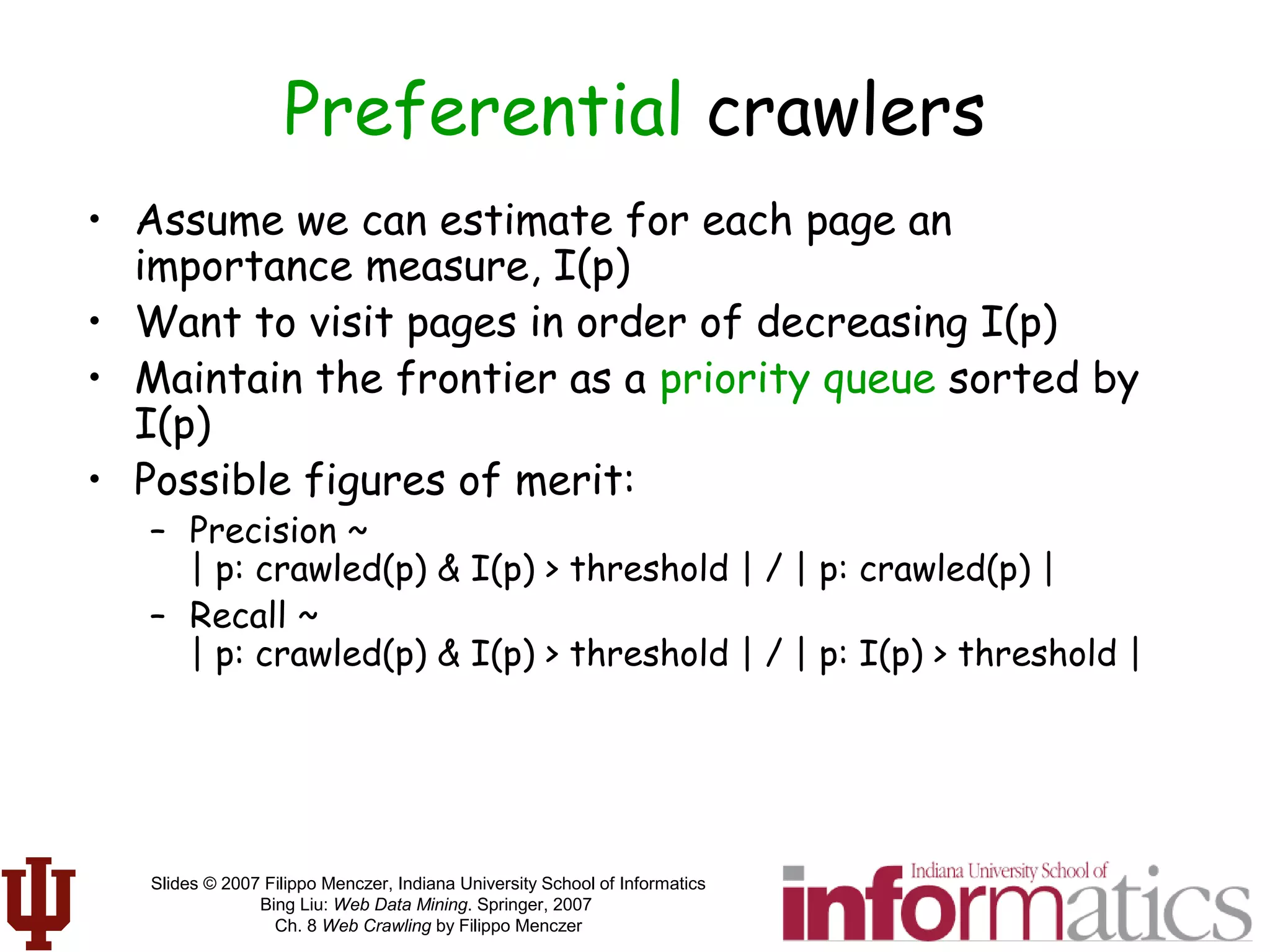 Slides © 2007 Filippo Menczer, Indiana University School of Informatics
Bing Liu: Web Data Mining. Springer, 2007
Ch. 8 Web Crawling by Filippo Menczer
Preferential crawlers
• Assume we can estimate for each page an
importance measure, I(p)
• Want to visit pages in order of decreasing I(p)
• Maintain the frontier as a priority queue sorted by
I(p)
• Possible figures of merit:
– Precision ~
| p: crawled(p) & I(p) > threshold | / | p: crawled(p) |
– Recall ~
| p: crawled(p) & I(p) > threshold | / | p: I(p) > threshold |
 