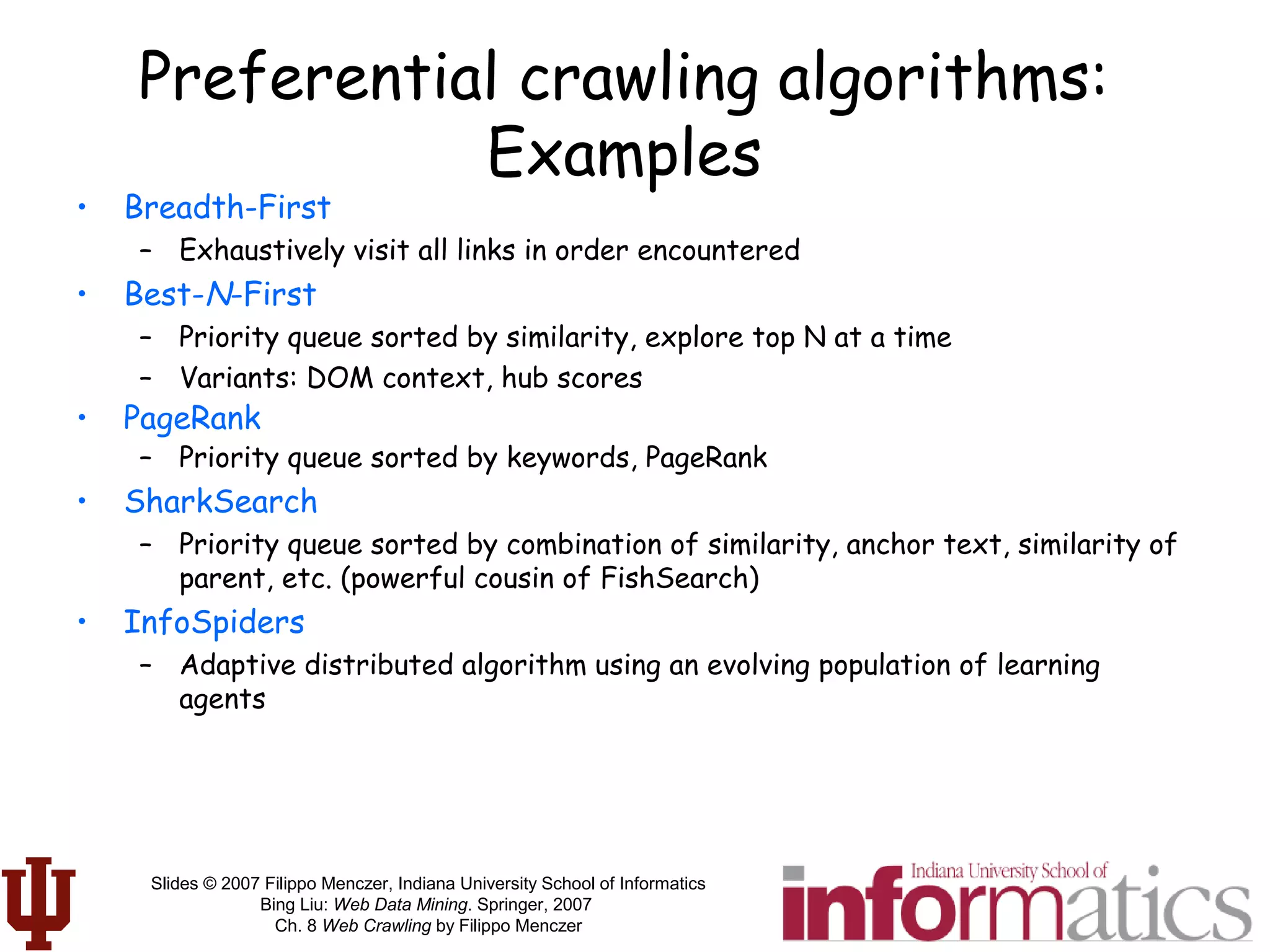 Slides © 2007 Filippo Menczer, Indiana University School of Informatics
Bing Liu: Web Data Mining. Springer, 2007
Ch. 8 Web Crawling by Filippo Menczer
Preferential crawling algorithms:
Examples
• Breadth-First
– Exhaustively visit all links in order encountered
• Best-N-First
– Priority queue sorted by similarity, explore top N at a time
– Variants: DOM context, hub scores
• PageRank
– Priority queue sorted by keywords, PageRank
• SharkSearch
– Priority queue sorted by combination of similarity, anchor text, similarity of
parent, etc. (powerful cousin of FishSearch)
• InfoSpiders
– Adaptive distributed algorithm using an evolving population of learning
agents
 